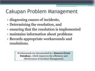 Cakupan Problem Management
• diagnosing causes of incidents,
• Determining the resolution, and
• ensuring that the resolution is implemented
• maintains information about problems
• Records appropriate workarounds and
resolutions.
Workarounds are documented in a Known Error
Database, which improves the efficiency and
effectiveness of Incident Management.
 
