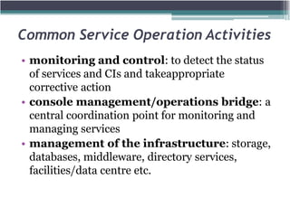 Common Service Operation Activities
• monitoring and control: to detect the status
of services and CIs and takeappropriate
corrective action
• console management/operations bridge: a
central coordination point for monitoring and
managing services
• management of the infrastructure: storage,
databases, middleware, directory services,
facilities/data centre etc.
 