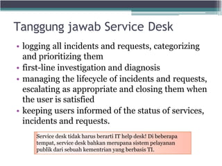 Tanggung jawab Service Desk
• logging all incidents and requests, categorizing
and prioritizing them
• first-line investigation and diagnosis
• managing the lifecycle of incidents and requests,
escalating as appropriate and closing them when
the user is satisfied
• keeping users informed of the status of services,
incidents and requests.
Service desk tidak harus berarti IT help desk! Di beberapa
tempat, service desk bahkan merupana sistem pelayanan
publik dari sebuah kementrian yang berbasis TI.
 