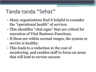Tanda-tanda “Sehat”
• Many organizations find it helpful to consider
the “operational health” of services.
• This identifies “vital signs” that are critical for
execution of Vital Business Functions.
• If these are within normal ranges, the system or
service is healthy.
• This leads to a reduction in the cost of
monitoring, and enables staff to focus on areas
that will lead to service success
 