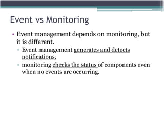 Event vs Monitoring
• Event management depends on monitoring, but
it is different.
▫ Event management generates and detects
notifications,
▫ monitoring checks the status of components even
when no events are occurring.
 