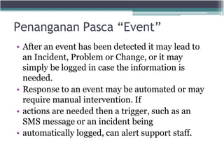 Penanganan Pasca “Event”
• After an event has been detected it may lead to
an Incident, Problem or Change, or it may
simply be logged in case the information is
needed.
• Response to an event may be automated or may
require manual intervention. If
• actions are needed then a trigger, such as an
SMS message or an incident being
• automatically logged, can alert support staff.
 