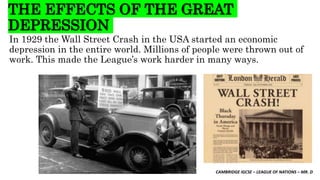 CAMBRIDGE IGCSE – LEAGUE OF NATIONS – MR. D
THE EFFECTS OF THE GREAT
DEPRESSION
In 1929 the Wall Street Crash in the USA started an economic
depression in the entire world. Millions of people were thrown out of
work. This made the League’s work harder in many ways.
 