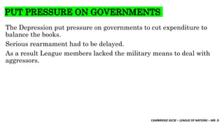 CAMBRIDGE IGCSE – LEAGUE OF NATIONS – MR. D
PUT PRESSURE ON GOVERNMENTS
The Depression put pressure on governments to cut expenditure to
balance the books.
Serious rearmament had to be delayed.
As a result League members lacked the military means to deal with
aggressors.
 
