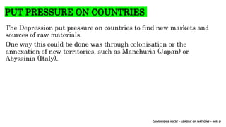CAMBRIDGE IGCSE – LEAGUE OF NATIONS – MR. D
PUT PRESSURE ON COUNTRIES
The Depression put pressure on countries to find new markets and
sources of raw materials.
One way this could be done was through colonisation or the
annexation of new territories, such as Manchuria (Japan) or
Abyssinia (Italy).
 