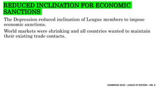CAMBRIDGE IGCSE – LEAGUE OF NATIONS – MR. D
REDUCED INCLINATION FOR ECONOMIC
SANCTIONS
The Depression reduced inclination of League members to impose
economic sanctions.
World markets were shrinking and all countries wanted to maintain
their existing trade contacts.
 