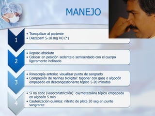 1
• Tranquilizar al paciente
• Diazepam 5-10 mg VO (*)
2
• Reposo absoluto
• Colocar en posición sedente o semisentado con el cuerpo
ligeramente inclinado
3
• Rinoscopía anterior, visualizar punto de sangrado
• Compresión de narinas bidigital: taponar con gasa o algodón
empapado en descongestionante tópico 5-20 minutos
4
• Si no cede (vasoconstricción): oxymetazolina tópica empapada
en algodón 5 min
• Cauterización química: nitrato de plata 30 seg en punto
sangrante
MANEJO
 