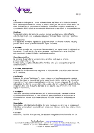 10/55
Vértices Psicólogos – www.verticespsicologos.es
Gabinete de Madrid Capital: C/ Hiedra, 30 -- Gabinete de Las Rozas de Madrid: Avda. Lazarejo, 106
Teléfonos: 91 631 44 93 - 690 75 85 35 -- Email: info@verticespsicologos.es
© Todos los derechos reservados
C.I.:
(Cociente de inteligencia.) Es un número índice resultado de la división entre la
edad medida por diferentes tests y la edad cronológica. Es una cifra indicadora del
nivel de inteligencia que posee un individuo en relación con otros sujetos de su
misma edad. El CI tiende a permanecer relativamente estable a lo largo del tiempo.
Cafeína:
Tónico estimulante del sistema nervioso central y del corazón. Intensifica la
actividad cerebral, pero su abuso produce arritmia cardíaca, insomnio y cefaleas.
Capacidades:
Son aptitudes mentales hipotéticas que permitirían a la mente humana actuar y
percibir de un modo que trasciende las leyes naturales.
Carácter:
Es la suma de todos los rasgos que forman nuestro ser y por lo que nos identifican
los demás. El carácter de una persona puede cambiarse o educarse de ahí el
entrenamiento en asertividad o habilidades sociales.
Carácter práctico:
La persona de carácter o temperamento práctico es la que se orienta
permanentemente por los
hechos reales, adopta actitudes útiles frente a ellos y no se deja llevar por el
sentimentalismo.
Carácter, neurosis de:
Exageración de determinados rasgos de la personalidad, que provocan trastornos
de la conducta.
Catalepsia:
Proviene del griego "Katalepsis" y es un estado en el que la persona se muestra
incapaz de moverse espontáneamente presentando rigidez total en sus miembros
musculares. Puede estar provocada por numerosas causas psíquicas. En el sueño
cataléptico el enfermo conscientemente parece estar en un sueño sin posibilidad de
despertar. Oye y se da cuenta de todo lo que ocurre a su alrededor pero no es
capaz de reaccionar.
Catalepsia:
Trastorno neurológico caracterizado por la pérdida completa de la facultad de
modificar voluntariamente el tono muscular, permaneciendo el enfermo en la
misma postura en que se le haya colocado durante un período prolongado de
tiempo.
Cataplejía:
Episodios de pérdida bilateral súbita del tono muscular que provoca el colapso del
individuo, a menudo en asociación con emociones intensas como risa, cólera, miedo
o sorpresa.
Catarsis:
Liberación, a través de la palabra, de las ideas relegadas al inconsciente por un
 