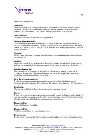 11/55
Vértices Psicólogos – www.verticespsicologos.es
Gabinete de Madrid Capital: C/ Hiedra, 30 -- Gabinete de Las Rozas de Madrid: Avda. Lazarejo, 106
Teléfonos: 91 631 44 93 - 690 75 85 35 -- Email: info@verticespsicologos.es
© Todos los derechos reservados
mecanismo de defensa.
Catatonía:
Síndrome psicomotor caracterizado por la pérdida de la iniciativa motriz, tensión
muscular cataléptica, presencia de fenómenos paracinéticos (amaneramiento,
estereotipia, impulsiones) y un estado mental negativista y de estupor.
Catecolamina:
Hormona que activa el sistema nervioso central.
Ceguera al movimiento:
Una variedad muy rara de visión ciega. El paciente ve bien los objetos estáticos,
pero no percibe el movimiento. Si echa el café en una taza, capta sin problemas la
cafetera, el plato, la taza... pero el chorro aparece ante sus ojos como una columna
helada e inmóvil.
Censura:
Según Freud, parte de la psique que bloquea o enmascara las pulsiones prohibidas
por el superyó.
Cerebro:
Estructura compleja perteneciente al sistema nervioso, situada dentro del cráneo,
sede de los procesos de pensamiento superiores, como la memoria y la razón.
Cerebro, lavado de:
Desorganización provocada por el intelecto y las emociones que conduce a la
revelación de secretos y falsas confesiones por parte del sujeto, así como a un
cambio de sus ideales políticos y morales.
Ciclo de respuesta sexual:
El ciclo de respuesta sexual es un esquema de activación, físiológica que se
compone de cuatro etapas: 1º excitación; 2º meseta; 3º orgasmo, y 4º resolución.
Ciclotimia:
Alternancia periódica de fases de depresión con fases de manía.
Cierre:
El cierre o cerramiento es un principio organizador innato de la percepción, según el
cual las brechas que separan entre sí las sensaciones se "cierran" automáticamente
a fin de conformar totalidades o configuraciones completas.
Claustrofobia:
Fobia a los lugares cerrados.
Claustrofobia:
Miedo incontrolable a los espacios cerrados.
Cleptomanía:
Trastorno en el control de los impulsos, caracterizado por la tendencia patológica a
 