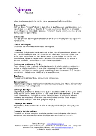 12/55
Vértices Psicólogos – www.verticespsicologos.es
Gabinete de Madrid Capital: C/ Hiedra, 30 -- Gabinete de Las Rozas de Madrid: Avda. Lazarejo, 106
Teléfonos: 91 631 44 93 - 690 75 85 35 -- Email: info@verticespsicologos.es
© Todos los derechos reservados
robar objetos que, posteriormente, no se usan para ningún fin práctico.
Cleptomanía:
Se trata de un "impulso" obsesivo que obliga al que lo padece a apropiarse de todo
aquello que se le pone por delante. El robo es una manera de aliviar la ansiedad
producida por esa necesidad o deseo de "obtener". Es una enfermedad más propia
de mujeres que de hombres.
Climaterio:
Fase del proceso de envejecimiento sexual en la que la mujer pierde su capacidad
reproductora.
Clínica, Psicología:
Estudio de las conductas anormales o patológicas.
Cocaína:
Estimulante que proviene de la planta de la coca, arbusto perenne de América del
Sur. De ahí sale la pasta de coca o clorhidrato de cocaína, un polvo blanco que
actúa como estimulante del SNC. Provoca una gran euforia y excitación, con
sensación de bienestar. No se siente cansancio físico ni psíquico, por lo que la
persona que la ha consumido sobrevalora sus capacidades.
Cociente de inteligencia (C. I.):
Es un número índice resultado de la división entre la edad medida por diferentes
tests y la edad cronológica. Es una cifra indicadora del nivel de inteligencia que
posee un individuo en relación con otros sujetos de su misma edad. El CI tiende a
permanecer relativamente estable a lo largo del tiempo.
Cognición:
Procesamiento consciente de pensamiento e imágenes.
Compensación:
Mecanismo psicológico inconsciente mediante el cual el sujeto intenta contrarrestar
su inferioridad real o imaginaria.
Complejo de Edipo:
Según Freud, el conjunto de relaciones que se establecen entre el niño y sus padres
entre los dos y cinco años, durante la fase fálica. El niño se identifica a sí mismo
como un ser sexual, y dirige sus deseos amorosos hacia el progenitor de sexo
contrario, estableciendo con el otro una conflictiva relación de celos, miedo y
sentimientos de culpa. (Del mito griego de Edipo.)
Complejo de Electra:
Según Freud, el equivalente en la niña al complejo de Edipo (del mito griego de
Electra).
Complejo de inferioridad:
Complejo por el que un sujeto se siente constantemente inferior a los demás,
aunque no exista causa alguna que justifique este sentimiento continuo.
 