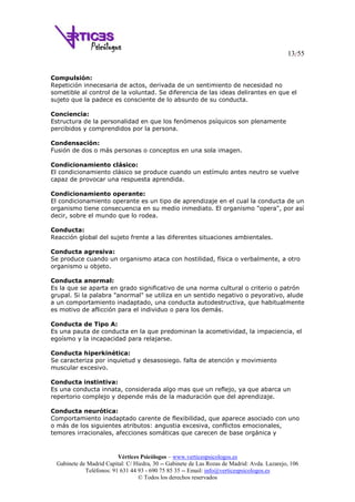 13/55
Vértices Psicólogos – www.verticespsicologos.es
Gabinete de Madrid Capital: C/ Hiedra, 30 -- Gabinete de Las Rozas de Madrid: Avda. Lazarejo, 106
Teléfonos: 91 631 44 93 - 690 75 85 35 -- Email: info@verticespsicologos.es
© Todos los derechos reservados
Compulsión:
Repetición innecesaria de actos, derivada de un sentimiento de necesidad no
sometible al control de la voluntad. Se diferencia de las ideas delirantes en que el
sujeto que la padece es consciente de lo absurdo de su conducta.
Conciencia:
Estructura de la personalidad en que los fenómenos psíquicos son plenamente
percibidos y comprendidos por la persona.
Condensación:
Fusión de dos o más personas o conceptos en una sola imagen.
Condicionamiento clásico:
El condicionamiento clásico se produce cuando un estímulo antes neutro se vuelve
capaz de provocar una respuesta aprendida.
Condicionamiento operante:
El condicionamiento operante es un tipo de aprendizaje en el cual la conducta de un
organismo tiene consecuencia en su medio inmediato. El organismo "opera", por así
decir, sobre el mundo que lo rodea.
Conducta:
Reacción global del sujeto frente a las diferentes situaciones ambientales.
Conducta agresiva:
Se produce cuando un organismo ataca con hostilidad, física o verbalmente, a otro
organismo u objeto.
Conducta anormal:
Es la que se aparta en grado significativo de una norma cultural o criterio o patrón
grupal. Si la palabra "anormal" se utiliza en un sentido negativo o peyorativo, alude
a un comportamiento inadaptado, una conducta autodestructiva, que habitualmente
es motivo de aflicción para el individuo o para los demás.
Conducta de Tipo A:
Es una pauta de conducta en la que predominan la acometividad, la impaciencia, el
egoísmo y la incapacidad para relajarse.
Conducta hiperkinética:
Se caracteriza por inquietud y desasosiego. falta de atención y movimiento
muscular excesivo.
Conducta instintiva:
Es una conducta innata, considerada algo mas que un reflejo, ya que abarca un
repertorio complejo y depende más de la maduración que del aprendizaje.
Conducta neurótica:
Comportamiento inadaptado carente de flexibilidad, que aparece asociado con uno
o más de los siguientes atributos: angustia excesiva, conflictos emocionales,
temores irracionales, afecciones somáticas que carecen de base orgánica y
 