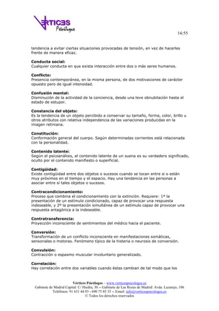 14/55
Vértices Psicólogos – www.verticespsicologos.es
Gabinete de Madrid Capital: C/ Hiedra, 30 -- Gabinete de Las Rozas de Madrid: Avda. Lazarejo, 106
Teléfonos: 91 631 44 93 - 690 75 85 35 -- Email: info@verticespsicologos.es
© Todos los derechos reservados
tendencia a evitar ciertas situaciones provocadas de tensión, en vez de hacerles
frente de manera eficaz.
Conducta social:
Cualquier conducta en que exista interacción entre dos o más seres humanos.
Conflicto:
Presencia contemporánea, en la misma persona, de dos motivaciones de carácter
opuesto pero de igual intensidad.
Confusión mental:
Disminución de la actividad de la conciencia, desde una leve obnubilación hasta el
estado de estupor.
Constancia del objeto:
Es la tendencia de un objeto percibido a conservar su tamaño, forma, color, brillo u
otros atributos con relativa independencia de las variaciones producidas en la
imagen retiniana.
Constitución:
Conformación general del cuerpo. Según determinadas corrientes está relacionada
con la personalidad.
Contenido latente:
Según el psicoanálisis, el contenido latente de un suena es su verdadero significado,
oculto por el contenido manifiesto o superficial.
Contigüidad:
Existe contigüidad entre dos objetos o sucesos cuando se tocan entre si o están
muy próximos en el tiempo y el espacio. Hay una tendencia en las personas a
asociar entre sí tales objetos o sucesos.
Contracondicionamiento:
Proceso que combina el condicionamiento con la extinción. Requiere: 1º la
presentación de un estímulo condicionado, capaz de provocar una respuesta
indeseable, y 2º la presentación simultánea de un estímulo capaz de provocar una
respuesta antagónica a la indeseable.
Contratransferencia:
Proyección inconsciente de sentimientos del médico hacia el paciente.
Conversión:
Transformación de un conflicto inconsciente en manifestaciones somáticas,
sensoriales o motoras. Fenómeno típico de la histeria o neurosis de conversión.
Convulsión:
Contracción o espasmo muscular involuntario generalizado.
Correlación:
Hay correlación entre dos variables cuando éstas cambian de tal modo que los
 