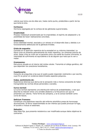 15/55
Vértices Psicólogos – www.verticespsicologos.es
Gabinete de Madrid Capital: C/ Hiedra, 30 -- Gabinete de Las Rozas de Madrid: Avda. Lazarejo, 106
Teléfonos: 91 631 44 93 - 690 75 85 35 -- Email: info@verticespsicologos.es
© Todos los derechos reservados
valores que toma una de ellas son, hasta cierto punto, predecibles a partir de los
que toma la otra.
Cortisona:
Hormona segregada por la corteza de las glándulas suprarrenales.
Creatividad:
Proceso intelectual caracterizado por la originalidad, el espíritu de adaptación y la
posibilidad de hacer realizaciones concretas.
Cretinismo:
Grave debilidad mental, asociada a un retraso en el desarrollo óseo y debida a un
funcionamiento defectuoso de la glándula tiroidea.
Crisis de angustia:
Consiste en la aparición repentina de la ansiedad en su máxima intensidad. La
típica crisis se presenta generalmente de modo repentino, sin síntomas previos de
aviso. Estas crisis se viven por el paciente como una señal de muerte inminente, la
intensidad de sufrimiento es equivalente a la de alguien que nota que lo van a
matar.
Cromosoma:
Estructura situada en el interior del núcleo celular. Transmite el código genético, del
que dependen los caracteres hereditarios.
Cuestionario:
Conjunto de preguntas a las que el sujeto puede responder oralmente o por escrito,
cuyo fin es poner en evidencia determinados aspectos psíquicos.
Culpa, sentimiento de:
Experiencia dolorosa que deriva de la sensación más o menos consciente de haber
transgredido las normas éticas personales o sociales.
Curva normal:
La curva normal representa una distribución teórica de probabilidades, o sea que
describe la relación entre una variable aleatoria y la frecuencia con que se
presentan sus valores. Tiene forma de campana, y se la conoce también como
curva de Gauss.
Delirium Tremens:
Constituye una espantosa reacción del enfermo alcohólico presa de horrorosas
alucinaciones. El terror experimentado es tan intenso que puede provocar la fuga,
el suicidio o incluso el asesinato.
Delusión:
Idea falsa fija, que presenta resistencia a ser modificada aunque datos objetivos la
contraríen.
 