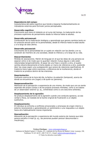 16/55
Vértices Psicólogos – www.verticespsicologos.es
Gabinete de Madrid Capital: C/ Hiedra, 30 -- Gabinete de Las Rozas de Madrid: Avda. Lazarejo, 106
Teléfonos: 91 631 44 93 - 690 75 85 35 -- Email: info@verticespsicologos.es
© Todos los derechos reservados
Dependencia del campo:
Característica del estilo cognitivo que tiende a basarse fundamentalmente en
indicadores externos para formular juicios perceptuales.
Desarrollo cognitivo:
Crecimiento que tiene el intelecto en el curso del tiempo, la maduración de los
procesos superiores de pensamiento desde la infancia hasta la adultez.
Desarrollo psicosexual:
Combinación de la maduración biológica y aprendizaje que genera cambios tanto en
la conducta sexual como en la personalidad, desde la infancia hasta la edad adulta
y a lo largo de esta última.
Desarrollo psicosocial:
Crecimiento de la personalidad de un sujeto en relación con los demás y en su
condición de miembro de una sociedad, desde la infancia y a lo largo de su vida.
Descarrilamiento:
Pérdida de asociaciones. Patrón de lenguaje en el que las ideas de una persona se
separan entre sí de modo que no guardan relación mutua alguna o sólo están
relacionadas tangencialmente. Al pasar de una frase o oración a otra, el sujeto
cambia idiosincrásicamente el tema desde un marco de referencia a otro, pudiendo
decir las cosas según una yuxtaposición que carece de relaciones significativas. El
trastorno tiene lugar entre oraciones, a diferencia de la incoherencia, donde el
trastorno se produce dentro de las oraciones.
Desorientación:
Confusión acerca de la hora del día, la fecha o la estación (temporal), acerca de
donde se encuentra uno (lugar) o de quién es (persona).
Despersonalización:
Alteración de la percepción o experiencia de uno mismo, de modo que uno se siente
separado del propio cuerpo o de los propios procesos mentales, como si se tratara
de un observador exterior (p. ej., sintiéndose como si uno estuviera soñando).
Desplazamiento de la agresión:
Se produce desplazamiento de la agresión cuando una conducta agresiva, ya sea
verbal o física, se traslada de la fuente original de frustración a un objeto
sustitutivo.
Desplazamiento:
El individuo se enfrenta a conflictos emocionales y amenazas de origen interno o
externo reconociendo o generalizando un sentimiento o una respuesta a un objeto
hacia otro habitualmente menos importante.
Desrealización:
Alteración de la percepción o experiencia del mundo externo de manera que éste
parece extraño e irreal (p. ej., las personas pueden parecer desconocidas o
mecánicas).
 