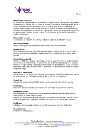 17/55
Vértices Psicólogos – www.verticespsicologos.es
Gabinete de Madrid Capital: C/ Hiedra, 30 -- Gabinete de Las Rozas de Madrid: Avda. Lazarejo, 106
Teléfonos: 91 631 44 93 - 690 75 85 35 -- Email: info@verticespsicologos.es
© Todos los derechos reservados
Desviación estándar:
La desviación estándar es una medida de la dispersión de un conjunto de puntajes
alrededor de la media. Para obtener la desviación estándar se empieza por restar la
media de cada uno de los puntajes, con lo cual se llega a una nueva serie de
valores denominados puntajes de desviación. Luego se elevan al cuadrado estos
puntajes de desviación, se suman los cuadrados y se divide la suma por el número
de valores que integran la serie, con el fin de obtener la desviación cuadrática
media o variando.
Desviación sexual:
Anomalía en la elección del estímulo adecuado para la excitación sexual.
Deterioro mental:
Pérdida de algunas de las capacidades intelectuales de la persona.
Devaluación:
El individuo se enfrenta a conflictos emocionales y amenazas de origen interno o
externo atribuyendo cualidades exageradamente negativas a sí mismo o a los
demás.
Dimensión corporal:
William H. Sheldon, médico y psicólogo, propuso tres dimensiones corporales; la
endomorfia, la mesomorfia y la ectomorfía. La endomorfia predispone a! sujeto a
tener un cuerpo blando y fláccido; la mesomorfia lo predispone a tener un cuerpo
compacto y de fuerte musculatura; la ectomorfía lo predispone a tener un cuerpo
delgado y frágil.
Dinámica, Psicología:
Corriente de la Psicología que sostiene que cualquier fenómeno psíquico es puesto
en movimiento por fuerzas surgidas desde el interior del individuo.
Disartria:
Articulación imperfecta del habla debido a alteraciones del control muscular.
Discinesia:
Distorsión de movimientos voluntarios con actividad muscular involuntaria.
Discromatopsia:
Nombre genérico que agrupa a todas las enfermedades caracterizadas por un
trastorno de la visión de los colores.
Disforia por la identidad sexual: Disgusto persistente por algunas, o todas, de las
características físicas o papeles sociales que connotan el propio sexo biológico.
Disfórico:
Estado de ánimo desagradable, tal como tristeza, ansiedad o irritabilidad.
Dismenorrea:
Dolor en la menstruación.
 