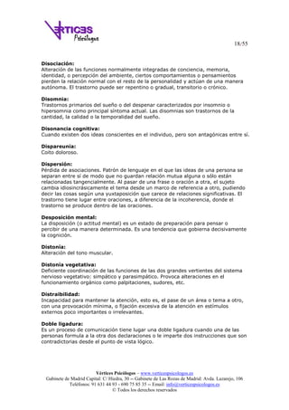 18/55
Vértices Psicólogos – www.verticespsicologos.es
Gabinete de Madrid Capital: C/ Hiedra, 30 -- Gabinete de Las Rozas de Madrid: Avda. Lazarejo, 106
Teléfonos: 91 631 44 93 - 690 75 85 35 -- Email: info@verticespsicologos.es
© Todos los derechos reservados
Disociación:
Alteración de las funciones normalmente integradas de conciencia, memoria,
identidad, o percepción del ambiente, ciertos comportamientos o pensamientos
pierden la relación normal con el resto de la personalidad y actúan de una manera
autónoma. El trastorno puede ser repentino o gradual, transitorio o crónico.
Disomnia:
Trastornos primarios del sueño o del despenar caracterizados por insomnio o
hipersomnia como principal síntoma actual. Las disomnias son trastornos de la
cantidad, la calidad o la temporalidad del sueño.
Disonancia cognitiva:
Cuando existen dos ideas conscientes en el individuo, pero son antagónicas entre sí.
Dispareunia:
Coito doloroso.
Dispersión:
Pérdida de asociaciones. Patrón de lenguaje en el que las ideas de una persona se
separan entre sí de modo que no guardan relación mutua alguna o sólo están
relacionadas tangencialmente. Al pasar de una frase o oración a otra, el sujeto
cambia idiosincrásicamente el tema desde un marco de referencia a otro, pudiendo
decir las cosas según una yuxtaposición que carece de relaciones significativas. El
trastorno tiene lugar entre oraciones, a diferencia de la incoherencia, donde el
trastorno se produce dentro de las oraciones.
Desposición mental:
La disposición (o actitud mental) es un estado de preparación para pensar o
percibir de una manera determinada. Es una tendencia que gobierna decisivamente
la cognición.
Distonía:
Alteración del tono muscular.
Distonía vegetativa:
Deficiente coordinación de las funciones de las dos grandes vertientes del sistema
nervioso vegetativo: simpático y parasimpático. Provoca alteraciones en el
funcionamiento orgánico como palpitaciones, sudores, etc.
Distraibilidad:
Incapacidad para mantener la atención, esto es, el pase de un área o tema a otro,
con una provocación mínima, o fijación excesiva de la atención en estímulos
externos poco importantes o irrelevantes.
Doble ligadura:
Es un proceso de comunicación tiene lugar una doble ligadura cuando una de las
personas formula a la otra dos declaraciones o le imparte dos instrucciones que son
contradictorias desde el punto de vista lógico.
 