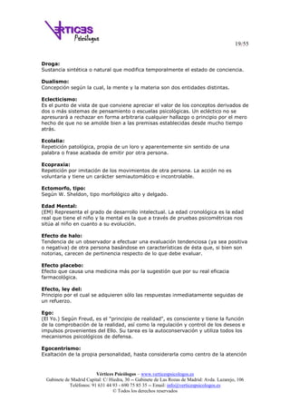 19/55
Vértices Psicólogos – www.verticespsicologos.es
Gabinete de Madrid Capital: C/ Hiedra, 30 -- Gabinete de Las Rozas de Madrid: Avda. Lazarejo, 106
Teléfonos: 91 631 44 93 - 690 75 85 35 -- Email: info@verticespsicologos.es
© Todos los derechos reservados
Droga:
Sustancia sintética o natural que modifica temporalmente el estado de conciencia.
Dualismo:
Concepción según la cual, la mente y la materia son dos entidades distintas.
Eclecticismo:
Es el punto de vista de que conviene apreciar el valor de los conceptos derivados de
dos o más sistemas de pensamiento o escuelas psicológicas. Un ecléctico no se
apresurará a rechazar en forma arbitraria cualquier hallazgo o principio por el mero
hecho de que no se amolde bien a las premisas establecidas desde mucho tiempo
atrás.
Ecolalia:
Repetición patológica, propia de un loro y aparentemente sin sentido de una
palabra o frase acabada de emitir por otra persona.
Ecopraxia:
Repetición por imitación de los movimientos de otra persona. La acción no es
voluntaria y tiene un carácter semiautomático e incontrolable.
Ectomorfo, tipo:
Según W. Sheldon, tipo morfológico alto y delgado.
Edad Mental:
(EM) Representa el grado de desarrollo intelectual. La edad cronológica es la edad
real que tiene el niño y la mental es la que a través de pruebas psicométricas nos
sitúa al niño en cuanto a su evolución.
Efecto de halo:
Tendencia de un observador a efectuar una evaluación tendenciosa (ya sea positiva
o negativa) de otra persona basándose en características de ésta que, si bien son
notorias, carecen de pertinencia respecto de lo que debe evaluar.
Efecto placebo:
Efecto que causa una medicina más por la sugestión que por su real eficacia
farmacológica.
Efecto, ley del:
Principio por el cual se adquieren sólo las respuestas inmediatamente seguidas de
un refuerzo.
Ego:
(El Yo.) Según Freud, es el "principio de realidad", es consciente y tiene la función
de la comprobación de la realidad, así como la regulación y control de los deseos e
impulsos provenientes del Ello. Su tarea es la autoconservación y utiliza todos los
mecanismos psicológicos de defensa.
Egocentrismo:
Exaltación de la propia personalidad, hasta considerarla como centro de la atención
 