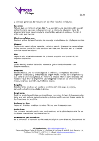 20/55
Vértices Psicólogos – www.verticespsicologos.es
Gabinete de Madrid Capital: C/ Hiedra, 30 -- Gabinete de Las Rozas de Madrid: Avda. Lazarejo, 106
Teléfonos: 91 631 44 93 - 690 75 85 35 -- Email: info@verticespsicologos.es
© Todos los derechos reservados
y actividad generales. Es frecuente en los niños y adultos inmaduros.
Egoísmo:
Palabra que proviene del griego, Ego=Yo y que representa esa inclinación natural
del ser humano a pensar exclusivamente en sí mismo. La educación frena de
alguna manera ese egoísmo natural enseñando a valorar al resto que forman el
entorno en que vivimos.
Electroencefalograma:
Registro gráfico de las diferencias de potencial producidas en las células cerebrales.
Elevado:
Sentimiento exagerado de bienestar, euforia o alegría. Una persona con estado de
ánimo elevado puede decir que se siente «arriba», «en éxtasis», «en la cima del
mundo» o «por las nubes».
Ello:
Según Freud, zona donde residen los procesos psíquicos más primarios y los
impulsos instintivos.
EM:
(Edad Mental) Nivel de desarrollo intelectual global correspondiente a una
determinada edad.
Emoción:
Estado afectivo, una reacción subjetiva al ambiente, acompañada de cambios
orgánicos (fisiológicos y endocrinos) de origen innato, influida por la experiencia y
que tiene la función adaptativa. Se refieren a estados internos como el deseo o la
necesidad que dirige al organismo. Las categorías básicas de las emociones son:
miedo, sorpresa, aversión, ira, tristeza y alegría.
Empatia:
Estado mental en el que un sujeto se identifica con otro grupo o persona,
compartiendo el mismo estado de ánimo.
Empirismo:
Doctrina según la cual todas nuestras ideas y conceptos derivan de la experiencia y
ésta, a su vez, se basa exclusivamente en la información que nos llega a través de
los órganos de los sentidos.
Endomorfo, tipo:
Según W. Sheldon, es el tipo corpóreo fláccido y de líneas redondas.
Endorfinas:
Son opiáceos naturales producidos en el cerebro y en la glándula pituitaria. Se las
considera una clase de neurotransmisores.
Enfermedad psicosomática:
Es la provocada o agravada por factores psicológicos como el estrés, los cambios en
 