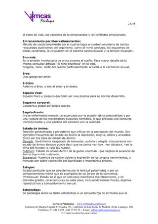 21/55
Vértices Psicólogos – www.verticespsicologos.es
Gabinete de Madrid Capital: C/ Hiedra, 30 -- Gabinete de Las Rozas de Madrid: Avda. Lazarejo, 106
Teléfonos: 91 631 44 93 - 690 75 85 35 -- Email: info@verticespsicologos.es
© Todos los derechos reservados
el estilo de vida, las variables de la personalidad y los conflictos emocionales.
Entrenamiento por biorrealimentación:
Método de condicionamiento por el cual se logra el control voluntario de ciertas
respuestas autónomas del organismo, como el ritmo cardiaco, los esquemas de
ondas cerebrales, la circulación en el sistema cardiovascular y la tensión muscular.
Enuresis:
Es la emisión involuntaria de orina durante el sueño. Para mayor detalle de la
misma consultar artículo "El niño enurético" en la web.
Erógena, zona: Parte del cuerpo particularmente sensible a la excitación sexual.
Eros:
Dios griego del amor.
Erótico:
Relativo a Eros, o sea al amor y el deseo.
Espacio vital:
Espacio físico y psíquico que todo ser vivo precisa para su normal desarrollo.
Esquema corporal:
Conciencia global del propio cuerpo.
Esquizofrenia:
Grave enfermedad mental, caracterizada por la escisión de la personalidad y por
una ruptura de los mecanismos psíquicos normales, lo que provoca una conducta
incomprensible y una pérdida del contacto con la realidad.
Estado de ánimo:
Emoción generalizada y persistente que influye en la percepción del mundo. Son
ejemplos frecuentes de estado de ánimo la depresión, alegría, cólera y ansiedad.
Estos son los tipos de estado de ánimo:
Elevado: Sentimiento exagerado de bienestar, euforia o alegría. Una persona con
estado de ánimo elevado puede decir que se siente «arriba», «en éxtasis», «en la
cima del mundo» o «por las nubes».
Eutímico: Estado de ánimo dentro de la gama «normal», que implica la ausencia de
ánimo deprimido o elevado.
Expansivo: Ausencia de control sobre la expresión de los propios sentimientos, a
menudo con sobre valoración del significado o importancia propios.
Estupor:
Estado particular que se caracteriza por la lentitud psicomotriz y por un
comportamiento inerte que se acompaña de un torpor de la conciencia.
Intersexual: Estado en el que un individuo manifiesta mezcladamente, y en
distintos grados, características de cada sexo, incluyendo formas físicas, órganos
reproductivos y comportamiento sexual.
Estereotipo:
En psicología social se llama estereotipo a un conjunto fijo de atributos que el
 