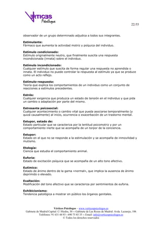 22/55
Vértices Psicólogos – www.verticespsicologos.es
Gabinete de Madrid Capital: C/ Hiedra, 30 -- Gabinete de Las Rozas de Madrid: Avda. Lazarejo, 106
Teléfonos: 91 631 44 93 - 690 75 85 35 -- Email: info@verticespsicologos.es
© Todos los derechos reservados
observador de un grupo determinado adjudica a todos sus integrantes.
Estimulante:
Fármaco que aumenta la actividad motriz y psíquica del individuo.
Estímulo condicionado:
Estímulo originalmente neutro, que finalmente suscita una respuesta
incondicionada (innata) sobre el individuo.
Estímulo incondicionado:
Cualquier estímulo que suscita de forma regular una respuesta no aprendida o
innata. El individuo no puede controlar la respuesta al estímulo ya que se produce
como un acto reflejo.
Estímulo-respuesta:
Teoría que explica los comportamientos de un individuo como un conjunto de
reacciones a estímulos precedentes.
Estrés:
Cualquier exigencia que produzca un estado de tensión en el individuo y que pida
un cambio o adaptación por parte del mismo.
Estresante psicosocial:
Cualquier acontecimiento o cambio vital que pueda asociarse temporalmente (y
quizá causalmente) al inicio, ocurrencia o exacerbación de un trastorno mental.
Estupor, estado de:
Estado particular que se caracteriza por la lentitud psicomotriz y por un
comportamiento inerte que se acompaña de un torpor de la conciencia.
Estupor:
Estado en el que no se responde a la estimulación y se acompaña de inmovilidad y
mutismo.
Etología:
Ciencia que estudia el comportamiento animal.
Euforia:
Estado de excitación psíquica que se acompaña de un alto tono afectivo.
Eutímico:
Estado de ánimo dentro de la gama «normal», que implica la ausencia de ánimo
deprimido o elevado.
Exaltación:
Modificación del tono afectivo que se caracteriza por sentimientos de euforia.
Exhibicionismo:
Tendencia patológica a mostrar en público los órganos genitales.
 