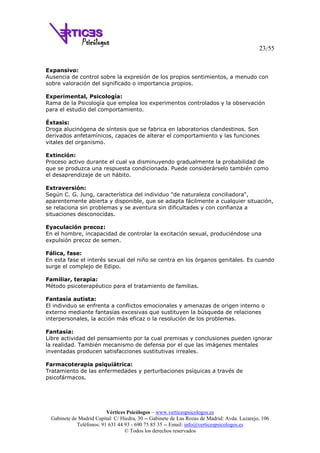 23/55
Vértices Psicólogos – www.verticespsicologos.es
Gabinete de Madrid Capital: C/ Hiedra, 30 -- Gabinete de Las Rozas de Madrid: Avda. Lazarejo, 106
Teléfonos: 91 631 44 93 - 690 75 85 35 -- Email: info@verticespsicologos.es
© Todos los derechos reservados
Expansivo:
Ausencia de control sobre la expresión de los propios sentimientos, a menudo con
sobre valoración del significado o importancia propios.
Experimental, Psicología:
Rama de la Psicología que emplea los experimentos controlados y la observación
para el estudio del comportamiento.
Éxtasis:
Droga alucinógena de síntesis que se fabrica en laboratorios clandestinos. Son
derivados anfetamínicos, capaces de alterar el comportamiento y las funciones
vitales del organismo.
Extinción:
Proceso activo durante el cual va disminuyendo gradualmente la probabilidad de
que se produzca una respuesta condicionada. Puede considerárselo también como
el desaprendizaje de un hábito.
Extraversión:
Según C. G. Jung, característica del individuo "de naturaleza conciliadora",
aparentemente abierta y disponible, que se adapta fácilmente a cualquier situación,
se relaciona sin problemas y se aventura sin dificultades y con confianza a
situaciones desconocidas.
Eyaculación precoz:
En el hombre, incapacidad de controlar la excitación sexual, produciéndose una
expulsión precoz de semen.
Fálica, fase:
En esta fase el interés sexual del niño se centra en los órganos genitales. Es cuando
surge el complejo de Edipo.
Familiar, terapia:
Método psicoterapéutico para el tratamiento de familias.
Fantasía autista:
El individuo se enfrenta a conflictos emocionales y amenazas de origen interno o
externo mediante fantasías excesivas que sustituyen la búsqueda de relaciones
interpersonales, la acción más eficaz o la resolución de los problemas.
Fantasía:
Libre actividad del pensamiento por la cual premisas y conclusiones pueden ignorar
la realidad. También mecanismo de defensa por el que las imágenes mentales
inventadas producen satisfacciones sustitutivas irreales.
Farmacoterapia psiquiátrica:
Tratamiento de las enfermedades y perturbaciones psíquicas a través de
psicofármacos.
 