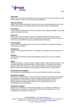 24/55
Vértices Psicólogos – www.verticespsicologos.es
Gabinete de Madrid Capital: C/ Hiedra, 30 -- Gabinete de Las Rozas de Madrid: Avda. Lazarejo, 106
Teléfonos: 91 631 44 93 - 690 75 85 35 -- Email: info@verticespsicologos.es
© Todos los derechos reservados
Fase anal:
Según Freud, período comprendido entre el segundo y tercer año de edad en el que
el niño centra su interés en el control de los esfínteres.
Fase de latencia:
Según Freud, fase del desarrollo del niño en el que la sexualidad permanece más o
menos adormecida. Se extiende desde los siete años hasta la adolescencia.
Fase Fálica:
En esta fase el interés sexual del niño se centra en los órganos genitales. Es cuando
surge el complejo de Edipo.
Fase oral:
Período que abarca el primer año de vida. Según Freud, durante esta fase las
necesidades, percepciones y modos de expresión del niño se centran en la boca, a
través de la cual obtiene todas sus gratificaciones inmediatas.
Fase residual:
La fase de una enfermedad que ocurre tras la remisión de los síntomas floridos o
del síndrome completo.
Fetichismo:
Trastorno psicosexual consistente en conseguir la excitación sexual a través de un
objeto.
Fijación:
Vinculación de la líbido a determinados objetos propios de uno de sus estados
evolutivos.
Fobia:
Miedo persistente e irracional hacia un objeto, alguien determinado, situación o una
actividad específica (el estímulo fóbico), que da lugar a un deseo incoercible de
evitarlo. Esto suele conducir a evitar el estímulo fóbico o a afrontarlo con terror.
Entre la fobias mas conocidas se encuentran la Claustrofobia y la Agorafobia.
Formación de conceptos:
Es el proceso de aprendizaje por el cual creamos clases mentales o cognitivas.
Formación reactiva:
Mecanismo de defensa por el cual el individuo se enfrenta a conflictos emocionales
y amenazas de origen interno o externo sustituyendo los comportamientos, los
pensamientos o los sentimientos que le resultan inaceptables por otros
diametralmente opuestos (este mecanismo de defensa suele actuar en
simultaneidad con la represión).
Formación reactiva:
Mecanismo de defensa por el que todo aquello que no puede ser satisfecho se
sustituye por el contrario: por ejemplo el amor hacia una persona que no nos
corresponde se transforma en odio, etc.
 