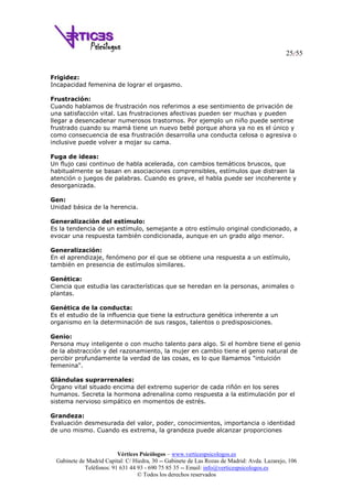 25/55
Vértices Psicólogos – www.verticespsicologos.es
Gabinete de Madrid Capital: C/ Hiedra, 30 -- Gabinete de Las Rozas de Madrid: Avda. Lazarejo, 106
Teléfonos: 91 631 44 93 - 690 75 85 35 -- Email: info@verticespsicologos.es
© Todos los derechos reservados
Frigidez:
Incapacidad femenina de lograr el orgasmo.
Frustración:
Cuando hablamos de frustración nos referimos a ese sentimiento de privación de
una satisfacción vital. Las frustraciones afectivas pueden ser muchas y pueden
llegar a desencadenar numerosos trastornos. Por ejemplo un niño puede sentirse
frustrado cuando su mamá tiene un nuevo bebé porque ahora ya no es el único y
como consecuencia de esa frustración desarrolla una conducta celosa o agresiva o
inclusive puede volver a mojar su cama.
Fuga de ideas:
Un flujo casi continuo de habla acelerada, con cambios temáticos bruscos, que
habitualmente se basan en asociaciones comprensibles, estímulos que distraen la
atención o juegos de palabras. Cuando es grave, el habla puede ser incoherente y
desorganizada.
Gen:
Unidad básica de la herencia.
Generalización del estímulo:
Es la tendencia de un estímulo, semejante a otro estímulo original condicionado, a
evocar una respuesta también condicionada, aunque en un grado algo menor.
Generalización:
En el aprendizaje, fenómeno por el que se obtiene una respuesta a un estímulo,
también en presencia de estímulos similares.
Genética:
Ciencia que estudia las características que se heredan en la personas, animales o
plantas.
Genética de la conducta:
Es el estudio de la influencia que tiene la estructura genética inherente a un
organismo en la determinación de sus rasgos, talentos o predisposiciones.
Genio:
Persona muy inteligente o con mucho talento para algo. Si el hombre tiene el genio
de la abstracción y del razonamiento, la mujer en cambio tiene el genio natural de
percibir profundamente la verdad de las cosas, es lo que llamamos "intuición
femenina".
Glándulas suprarrenales:
Órgano vital situado encima del extremo superior de cada riñón en los seres
humanos. Secreta la hormona adrenalina como respuesta a la estimulación por el
sistema nervioso simpático en momentos de estrés.
Grandeza:
Evaluación desmesurada del valor, poder, conocimientos, importancia o identidad
de uno mismo. Cuando es extrema, la grandeza puede alcanzar proporciones
 