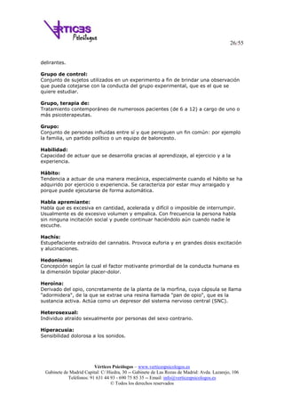 26/55
Vértices Psicólogos – www.verticespsicologos.es
Gabinete de Madrid Capital: C/ Hiedra, 30 -- Gabinete de Las Rozas de Madrid: Avda. Lazarejo, 106
Teléfonos: 91 631 44 93 - 690 75 85 35 -- Email: info@verticespsicologos.es
© Todos los derechos reservados
delirantes.
Grupo de control:
Conjunto de sujetos utilizados en un experimento a fin de brindar una observación
que pueda cotejarse con la conducta del grupo experimental, que es el que se
quiere estudiar.
Grupo, terapia de:
Tratamiento contemporáneo de numerosos pacientes (de 6 a 12) a cargo de uno o
más psicoterapeutas.
Grupo:
Conjunto de personas influidas entre sí y que persiguen un fin común: por ejemplo
la familia, un partido político o un equipo de baloncesto.
Habilidad:
Capacidad de actuar que se desarrolla gracias al aprendizaje, al ejercicio y a la
experiencia.
Hábito:
Tendencia a actuar de una manera mecánica, especialmente cuando el hábito se ha
adquirido por ejercicio o experiencia. Se caracteriza por estar muy arraigado y
porque puede ejecutarse de forma automática.
Habla apremiante:
Habla que es excesiva en cantidad, acelerada y difícil o imposible de interrumpir.
Usualmente es de excesivo volumen y empalica. Con frecuencia la persona habla
sin ninguna incitación social y puede continuar haciéndolo aún cuando nadie le
escuche.
Hachís:
Estupefaciente extraído del cannabis. Provoca euforia y en grandes dosis excitación
y alucinaciones.
Hedonismo:
Concepción según la cual el factor motivante primordial de la conducta humana es
la dimensión bipolar placer-dolor.
Heroína:
Derivado del opio, concretamente de la planta de la morfina, cuya cápsula se llama
"adormidera", de la que se extrae una resina llamada "pan de opio", que es la
sustancia activa. Actúa como un depresor del sistema nervioso central (SNC).
Heterosexual:
Individuo atraído sexualmente por personas del sexo contrario.
Hiperacusia:
Sensibilidad dolorosa a los sonidos.
 