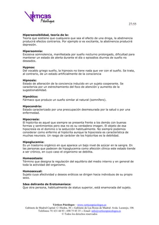 27/55
Vértices Psicólogos – www.verticespsicologos.es
Gabinete de Madrid Capital: C/ Hiedra, 30 -- Gabinete de Las Rozas de Madrid: Avda. Lazarejo, 106
Teléfonos: 91 631 44 93 - 690 75 85 35 -- Email: info@verticespsicologos.es
© Todos los derechos reservados
Hipersensibilidad, teoría de la:
Teoría que sostiene que cualquiera que sea el efecto de una droga, la abstinencia
producirá efectos contrarios. Por ejemplo si es excitante, la abstinencia producirá
depresión.
Hipersomnia:
Excesiva somnolencia, manifestada por sueño nocturno prolongado, dificultad para
mantener un estado de alerta durante el día o episodios diurnos de sueño no
deseados.
Hypnos:
Del vocablo griego sueño, la hipnosis no tiene nada que ver con el sueño. Se trata,
al contrario, de un estado artificialmente de la consciencia
Hipnosis:
Estado de alteración de la conciencia inducido en un sujeto cooperante. Se
caracteriza por un estrechamiento del foco de atención y aumento de la
sugestionabilidad.
Hipnótico:
Fármaco que produce un sueño similar al natural (somnífero).
Hipocondría:
Estado caracterizado por una preocupación desmesurada por la salud o por una
enfermedad.
Hipocresía:
El hipócrita es aquel que siempre se presenta frente a los demás con buenas
formas y sentimientos pero esa no es su verdadera imagen. El objeto de esa
hipocresía es el dominio o la seducción habitualmente. No siempre podemos
considerar como enfermo al hipócrita aunque la hipocresía es característica de
muchas neurosis. Un rasgo de carácter de los hipócritas es la debilidad.
Hipoglucemia:
Es un trastorno orgánico en que aparece un bajo nivel de azúcar en la sangre. En
las personas que padecen de hipoglucemia como afección clínica este estado tiende
a ser crónico, en cuyo caso el organismo se debilita.
Homeostasis:
Término que designa la regulación del equilibrio del medio interno y en general de
toda la actividad del organismo.
Homosexual:
Sujeto cuya afectividad y deseos eróticos se dirigen hacia individuos de su propio
sexo.
Idea delirante de Erotomaníaca:
Que otra persona, habitualmente de status superior, está enamorada del sujeto.
 