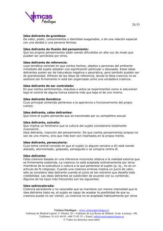 28/55
Vértices Psicólogos – www.verticespsicologos.es
Gabinete de Madrid Capital: C/ Hiedra, 30 -- Gabinete de Las Rozas de Madrid: Avda. Lazarejo, 106
Teléfonos: 91 631 44 93 - 690 75 85 35 -- Email: info@verticespsicologos.es
© Todos los derechos reservados
Idea delirante de grandeza:
De valor, poder, conocimientos o identidad exagerados, o de una relación especial
con una deidad o una persona famosa.
Idea delirante de ifusión del pensamiento:
Que los propios pensamientos están siendo difundidos en alta voz de modo que
pueden ser percibidos por otros.
Idea delirante de referencia:
cuya temática consiste en que ciertos hechos, objetos o personas del ambiente
inmediato del sujeto adoptan una significación particular y desusada. Estas ideas
delirantes suelen ser de naturaleza negativa o peyorativa, pero también pueden ser
de grandiosidad. Difieren de las ideas de referencia, donde la falsa creencia no se
sostiene tan firmemente ni está tan organizada como una verdadera creencia.
Idea delirante de ser controlado:
En que ciertos sentimientos, impulsos o actos se experimentan como si estuvieran
bajo el control de alguna fuerza externa más que bajo el de uno mismo.
Idea delirante Somática:
Cuyo principal contenido pertenece a la apariencia o funcionamiento del propio
cuerpo.
Idea delirante, celos delirantes:
Que tiene el sujeto pensando que es traicionado por su compañero sexual.
Idea delirante, extraña:
Que implica un fenómeno que la cultura del sujeto consideraría totalmente
inverosímil.
Idea delirante, inserción del pensamiento: De que ciertos pensamientos propios no
son de uno mismo, sino que más bien son insertados en la propia mente.
Idea delirante, persecutoria:
Cuyo tema central consiste en que el sujeto (o alguien cercano a él) está siendo
atacado, atormentado, golpeado, perseguido o se conspira contra él.
Idea delirante:
Falsa creencia basada en una inferencia incorrecta relativa a la realidad externa que
es firmemente sostenida. La creencia no está aceptada ordinariamente por otros
miembros de la subcultura o cultura a la que pertenece el sujeto (p. ej., no es un
artículo de fe religiosa). Cuando una creencia errónea implica un juicio de valor,
sólo se considera idea delirante cuando el juicio es tan extremo que desafía toda
credibilidad. Las ideas delirantes se subdividen de acuerdo con su contenido.
Algunos de los tipos más frecuentes son los siguientes:
Idea sobrevalorada:
Creencia persistente y no razonable que se mantiene con menos intensidad que la
idea delirante (esto es, el sujeto es capaz de aceptar la posibilidad de que su
creencia puede no ser cierta). La creencia no es aceptada habitualmente por otros
 