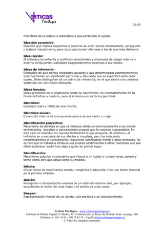 29/55
Vértices Psicólogos – www.verticespsicologos.es
Gabinete de Madrid Capital: C/ Hiedra, 30 -- Gabinete de Las Rozas de Madrid: Avda. Lazarejo, 106
Teléfonos: 91 631 44 93 - 690 75 85 35 -- Email: info@verticespsicologos.es
© Todos los derechos reservados
miembros de la cultura o subcultura a que pertenece el sujeto.
Ideación paranoide:
Ideación que implica sospechas o creencia de estar siendo atormentado, perseguido
o tratado injustamente, pero de proporciones inferiores a las de una idea delirante.
Idealización:
El individuo se enfrenta a conflictos emocionales y amenazas de origen interno o
externo atribuyendo cualidades exageradamente positivas a los demás.
Ideas de referencia:
Sensación de que ciertos incidentes causales o que determinados acontecimientos
externos tienen un significado particular y desusado que es específico para cada
sujeto. Debe distinguirse de un delirio de referencia, en el que existe una creencia
sostenida con convicción delirante.
Ideas innatas:
Ideas presentes en el organismo desde su nacimiento, no necesariamente en su
forma definitiva y madura, pero sí al menos en su forma germinal.
Identidad:
Concepto claro y nítido de uno mismo.
Identidad sexual:
Convicción interna de una persona acerca de ser varón o mujer.
Identificación proyectiva:
Mecanismo de defensa en que el individuo atribuye incorrectamente a los demás
sentimientos, impulsos o pensamientos propios que le resultan inaceptables. En
este caso el individuo no repudia totalmente lo que proyecta. Al contrario, el
individuo es consciente de sus afectos o impulsos, pero los interpreta
incorrectamente al considerarlos reacciones justificables frente a otras personas. No
es raro que el individuo atribuya sus propios sentimientos a otros, haciendo que sea
difícil esclarecer quién hizo algo a quién en primer lugar.
Identificación:
Mecanismo psíquico inconsciente que induce a un sujeto a comportarse, pensar y
sentir como otro que actúa como su modelo.
Idiocia:
Grave forma de insuficiencia mental, congénita o adquirida, tras una lesión cerebral
en la primera infancia.
Ilusión:
Percepción o interpretación errónea de un estímulo externo real, por ejemplo,
escuchando el rumor de unas hojas o el sonido de unas voces.
Imagen:
Representación mental de un objeto, una persona o un acontecimiento.
 