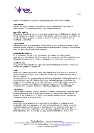 3/55
Vértices Psicólogos – www.verticespsicologos.es
Gabinete de Madrid Capital: C/ Hiedra, 30 -- Gabinete de Las Rozas de Madrid: Avda. Lazarejo, 106
Teléfonos: 91 631 44 93 - 690 75 85 35 -- Email: info@verticespsicologos.es
© Todos los derechos reservados
manos, manosear los vestidos e incapacidad para permanecer sentado.
Agorafobia:
Fobia a los lugares abiertos o muy concurridos. Sería la fobia contraria a la
claustrofobia: El miedo incontrolado a los espacios abiertos.
Agresión pasiva:
Mecanismo de defensa en que el individuo muestra agresividad hacia los demás de
forma indirecta y no asertiva. Existe una máscara externa de abierta sumisión a los
demás, detrás de la que en realidad se esconde resistencia, resentimiento y
hostilidad encubiertos.
Agresividad:
Estado emocional que consiste en sentimientos de odio y deseos de dañar a otra
persona, animal u objeto. La agresión es cualquier forma de conducta que pretende
herir física y/o psicológicamente a alguien.
Aislamiento afectivo:
Es la separación por parte del individuo de las ideas y los sentimientos
originalmente asociados a ellas. Se aparta del componente afectivo asociado a una
idea determinada, pero se mantiene apegado a sus elementos cognoscitivos.
Alcoholismo:
Conjunto de trastornos físicos y psíquicos ocasionados por el consumo excesivo y
continuado de bebidas alcohólicas.
Alfa:
Ondas del cerebro registradas en un electroencefalograma, son altas y lentas, y
aparecen cuando el sujeto está en reposo, con los ojos cerrados pero sin estar
dormido. Alogía:
Empobrecimiento del pensamiento que se infiere de la observación del lenguaje y el
comportamiento verbal. Pueden observarse réplicas breves y completas a las
preguntas formuladas, así como restricción de la cantidad del habla. A veces el
habla es adecuada cuantitativamente, pero incluye poca información por ser
excesivamente concreta, demasiado abstracta, repetitiva o estereotipada.
Altruismo:
Actitud específicamente humana en la que el interés primordial se centra en lograr
el bien ajeno antes que el propio satisfaciendo las necesidades de los demás. A
diferencia del autosacrificio, a veces característico de la formación reactiva, el
individuo obtiene una gratificación.
Alucinación:
Percepción sensorial que tiene el convincente sentido de la realidad de una
percepción real, pero que ocurre sin estimulación extema del órgano sensorial
implicado. Las alucinaciones deben distinguirse de las ilusiones, en las que un
estímulo extemo real es percibido o interpretado erróneamente. El sujeto puede
tener conciencia o no tenerla de que está experimentando una alucinación.
 