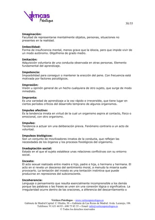 30/55
Vértices Psicólogos – www.verticespsicologos.es
Gabinete de Madrid Capital: C/ Hiedra, 30 -- Gabinete de Las Rozas de Madrid: Avda. Lazarejo, 106
Teléfonos: 91 631 44 93 - 690 75 85 35 -- Email: info@verticespsicologos.es
© Todos los derechos reservados
Imaginación:
Facultad de representarse mentalmente objetos, personas, situaciones no
presentes en la realidad.
Imbecilidad:
Forma de insuficiencia mental, menos grave que la idiocia, pero que impide vivir de
un modo autónomo. Oligofrenia de grado medio.
Imitación:
Adquisición voluntaria de una conducta observada en otras personas. Elemento
fundamental del aprendizaje.
Impotencia:
Imposibilidad para conseguir o mantener la erección del pene. Con frecuencia está
motivada por factores psicológicos.
Impresión:
Visión u opinión general de un hecho cualquiera de otro sujeto, que surge de modo
inmediato.
Impronta:
Es una variedad de aprendizaje a la vez rápido e irreversible, que tiene lugar en
ciertos períodos críticos del desarrollo temprano de algunos organismos.
Impulso afectivo:
Es la tendencia innata en virtud de la cual un organismo aspira al contacto, físico o
emocional, con otro organismo.
Impulso:
Tendencia a actuar sin una deliberación previa. Fenómeno contrario a un acto de
voluntad.
Impulsos biológicos:
Son un conjunto de movilizadores innatos de la conducta, que reflejan las
necesidades de los órganos y los procesos fisiológicos del organismo.
Inadaptación social:
Estado en el que el sujeto establece unas relaciones conflictivas con su entorno
social.
Incesto:
El acto sexual realizado entre madre e hijo, padre e hija, o hermano y hermana. El
acto en si revela un descenso del sentimiento moral, a menudo la miseria suele
provocarlo. La tentación del incesto es una tentación instintiva que puede
producirse en represiones del subconsciente.
Incoherencia:
Lenguaje o pensamiento que resulta esencialmente incomprensible a los demás
porque las palabras o las frases se unen sin una conexión lógica o significativa. La
irregularidad ocurre dentro de las oraciones, a diferencia del descarrilamiento o
 