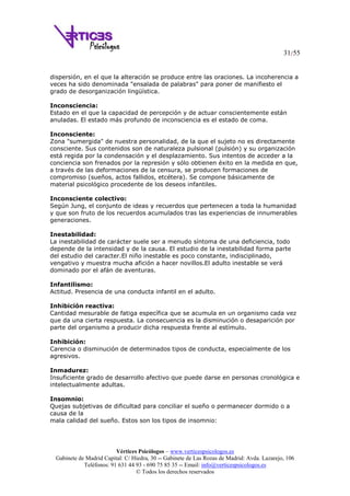 31/55
Vértices Psicólogos – www.verticespsicologos.es
Gabinete de Madrid Capital: C/ Hiedra, 30 -- Gabinete de Las Rozas de Madrid: Avda. Lazarejo, 106
Teléfonos: 91 631 44 93 - 690 75 85 35 -- Email: info@verticespsicologos.es
© Todos los derechos reservados
dispersión, en el que la alteración se produce entre las oraciones. La incoherencia a
veces ha sido denominada "ensalada de palabras" para poner de manifiesto el
grado de desorganización lingüística.
Inconsciencia:
Estado en el que la capacidad de percepción y de actuar conscientemente están
anuladas. El estado más profundo de inconsciencia es el estado de coma.
Inconsciente:
Zona "sumergida" de nuestra personalidad, de la que el sujeto no es directamente
consciente. Sus contenidos son de naturaleza pulsional (pulsión) y su organización
está regida por la condensación y el desplazamiento. Sus intentos de acceder a la
conciencia son frenados por la represión y sólo obtienen éxito en la medida en que,
a través de las deformaciones de la censura, se producen formaciones de
compromiso (sueños, actos fallidos, etcétera). Se compone básicamente de
material psicológico procedente de los deseos infantiles.
Inconsciente colectivo:
Según Jung, el conjunto de ideas y recuerdos que pertenecen a toda la humanidad
y que son fruto de los recuerdos acumulados tras las experiencias de innumerables
generaciones.
Inestabilidad:
La inestabilidad de carácter suele ser a menudo síntoma de una deficiencia, todo
depende de la intensidad y de la causa. El estudio de la inestabilidad forma parte
del estudio del caracter.El niño inestable es poco constante, indisciplinado,
vengativo y muestra mucha afición a hacer novillos.El adulto inestable se verá
dominado por el afán de aventuras.
Infantilismo:
Actitud. Presencia de una conducta infantil en el adulto.
Inhibición reactiva:
Cantidad mesurable de fatiga específica que se acumula en un organismo cada vez
que da una cierta respuesta. La consecuencia es la disminución o desaparición por
parte del organismo a producir dicha respuesta frente al estímulo.
Inhibición:
Carencia o disminución de determinados tipos de conducta, especialmente de los
agresivos.
Inmadurez:
Insuficiente grado de desarrollo afectivo que puede darse en personas cronológica e
intelectualmente adultas.
Insomnio:
Quejas subjetivas de dificultad para conciliar el sueño o permanecer dormido o a
causa de la
mala calidad del sueño. Estos son los tipos de insomnio:
 