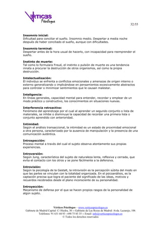 32/55
Vértices Psicólogos – www.verticespsicologos.es
Gabinete de Madrid Capital: C/ Hiedra, 30 -- Gabinete de Las Rozas de Madrid: Avda. Lazarejo, 106
Teléfonos: 91 631 44 93 - 690 75 85 35 -- Email: info@verticespsicologos.es
© Todos los derechos reservados
Insomnio inicial:
Dificultad para conciliar el sueño. Insomnio medio. Despertar a media noche
después de haber conciliado el sueño, aunque con dificultades.
Insomnio terminal:
Despertar antes de la hora usual de hacerlo, con incapacidad para reemprender el
sueño.
Instinto de muerte:
Tal como lo formulara Freud, el instinto o pulsión de muerte es una tendencia
innata a procurar la destrucción de otros organismos, así como la propia
destrucción.
Intelectualización:
El individuo se enfrenta a conflictos emocionales y amenazas de origen interno o
externo generalizando o implicándose en pensamientos excesivamente abstractos
para controlar o minimizar sentimientos que le causan malestar.
Inteligencia:
En líneas generales, capacidad mental para entender, recordar y emplear de un
modo práctico y constructivo, los conocimientos en situaciones nuevas.
Interferencia retroactiva:
Fenómeno del aprendizaje por el cual al aprender un segundo conjunto o lista de
materiales, se inhibe o disminuye la capacidad de recordar una primera lista o
conjunto aprendido con anterioridad.
Intimidad:
Según el análisis transaccional, la intimidad es un estado de proximidad emocional
a otra persona, caracterizado por la ausencia de manipulación y la presencia de una
comunicación auténtica.
Introspección:
Proceso mental a través del cual el sujeto observa atentamente sus propias
experiencias.
Introversión:
Según Jung, característica del sujeto de naturaleza lenta, reflexiva y cerrada, que
evita el contacto con los otros y se pone fácilmente a la defensiva.
Introvisión:
Según la psicología de la Gestalt, la introvisión es la percepción súbita del modo en
que las partes se vinculan con la totalidad organizada. En el psicoanálisis, es la
captación precisa que logra el paciente del significado de las ideas, motivos y
recuerdos recobrados desde el plano inconsciente de su personalidad.
Introyección:
Mecanismo de defensa por el que se hacen propios rasgos de la personalidad de
algún sujeto.
 