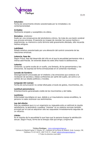 33/55
Vértices Psicólogos – www.verticespsicologos.es
Gabinete de Madrid Capital: C/ Hiedra, 30 -- Gabinete de Las Rozas de Madrid: Avda. Lazarejo, 106
Teléfonos: 91 631 44 93 - 690 75 85 35 -- Email: info@verticespsicologos.es
© Todos los derechos reservados
Intuición:
Forma de conocimiento directo caracterizada por la inmediatez y la
contemporaneidad.
Irritable:
Fácilmente enojado y susceptible a la cólera.
Korsakov, síndrome:
Suele ser una consecuencia del alcoholismo crónico. Se trata de una lesión cerebral
que provoca amnesia. El paciente es incapaz de recordar los nuevos hechos o
experiencias, su memoria a corto término está gravemente afectada, sólo recuerda
hechos antiguos.
Labilidad:
Estado emotivo caracterizado por una alteración del control consciente de las
reacciones emotivas.
Latencia, fase de:
Según Freud, fase del desarrollo del niño en el que la sexualidad permanece más o
menos adormecida. Se extiende desde los siete años hasta la adolescencia.
Latente:
contenido. La parte oculta de un sueño, una fantasía, de los pensamientos y las
emociones. Se expresa de forma enmascarada en el contenido manifiesto.
Lavado de Cerebro:
Desorganización provocada por el intelecto y las emociones que conduce a la
revelación de secretos y falsas confesiones por parte del sujeto, así como a un
cambio de sus ideales políticos y morales.
Lenguaje del cuerpo:
Forma de comunicación no verbal efectuada a través de gestos, movimientos, etc.
Lentitud psicomotora:
Enlentecimiento generalizado visible de los movimientos y del habla.
Lexitimia:
Enfermedad neurológica en que, debido a un traumatismo craneo-encefálico, la
persona no sabe reconocer sus sentimientos.
Ley del efecto:
Esta ley establece que si a un organismo su respuesta ante un estímulo le resulta
satisfactoria, la aprenderá y quedara "impresa" en su sistema nervioso también
principió por el cual se adquieren sólo las respuestas inmediatamente seguidas de
un refuerzo.
Libido:
Es el impulso de la sexualidad lo que hace que la persona busque la satisfacción
sexual. Según Freud, forma de la energía vital que dirige y origina las
 