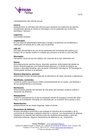 34/55
Vértices Psicólogos – www.verticespsicologos.es
Gabinete de Madrid Capital: C/ Hiedra, 30 -- Gabinete de Las Rozas de Madrid: Avda. Lazarejo, 106
Teléfonos: 91 631 44 93 - 690 75 85 35 -- Email: info@verticespsicologos.es
© Todos los derechos reservados
manifestaciones del instinto sexual.
Locura:
Antiguamente se utilizaba este término para expresar los trastornos de espíritu.
Actualmente apenas se utiliza en Psicología y se ha sustituido por el término
psicológico "psicosis".
Logorrea:
Locuacidad excesiva.
Logoterapia:
Es una clase de psicoterapia destinada a ayudar a la persona con problemas a
redescubrir el sentido de su vida, que ha perdido.
LSD 25:
Derivado semisintético de uno de los alcaloides del cornezuelo del centeno (un
hongo). Es un líquido incoloro e insípido que provoca su acción a nivel del SNC.
Macropsia:
Percepción visual de que los objetos son mayores de lo que realmente son.
Manía:
Etimológicamente significa locura, desorden pasional, enfermedad del estado de
ánimo caracterizada por una hiperactividad psíquica y un fondo de alegría, de
euforia y actividad frenética, que no tienen motivación real alguna. En Psicología la
manía puede conducir a la psicosis.
Maniaco-depresiva, psicosis:
Enfermedad mental caracterizada por la alternancia de fases maniacas y depresivas.
Manifiesto, contenido:
Cuanto el sujeto recuerda y/o relata conscientemente de un sueño, una fantasía o
de sus pensamientos y emociones.
Marihuana:
Denominación popular del extracto de una parte del cannabis, produce euforia y
sensación de flotación.
Masoquismo:
Trastorno psicosexual en el que la excitación sexual se consigue a través del dolor
físico o la humillación infringida y/o solicitada por un miembro de la pareja a otro.
Masturbación:
Autoexcitación de las zonas erógenas, hasta el climax.
Mecanismo de defensa:
Proceso psicológico automático que protege al individuo de la ansiedad y de la
conciencia de amenazas o peligros externos o internos. Los mecanismos de defensa
mediatizan la reacción del individuo ante los conflictos emocionales y ante las
amenazas externas. Algunos mecanismos de defensa (p. ej., proyección,
 
