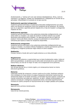 35/55
Vértices Psicólogos – www.verticespsicologos.es
Gabinete de Madrid Capital: C/ Hiedra, 30 -- Gabinete de Las Rozas de Madrid: Avda. Lazarejo, 106
Teléfonos: 91 631 44 93 - 690 75 85 35 -- Email: info@verticespsicologos.es
© Todos los derechos reservados
dicotomización, y "acting out") son casi siempre desadaptativos. Otros, como la
supresión y la negación, pueden ser desadaptativos o adaptativos en función de su
gravedad, inflexibilidad y el contexto en el que ocurran.
Medicamento agonista/antagonista:
Sustancia química extrínseca a sustancias producidas endógenamente que actúa
sobre una familia de receptores (como los receptores de los opiáceos), de manera
que es un agonista o agonista parcial respecto de un tipo de receptor y antagonista
respecto de otro.
Medicamento agonista:
Sustancia química extrínseca a las sustancias producidas endógenamente, que
actúa sobre un receptor y es capaz de producir el efecto máximo que puede
alcanzarse estimulando dicho receptor. Un agonista parcial sólo es capaz de
producir menos del efecto máximo, aunque se administre en concentración
suficiente para fijarse a todos los receptores disponibles.
Medicamento antagonista:
Sustancia química extrínseca a las sustancias producidas endógenamente que
ocupa un receptor, no produce efectos fisiológicos e impide que factores químicos
endógenos y exógenos produzcan algún efecto en dicho receptor.
Meditación:
Proceso mental a través del cual el sujeto alcanza su yo más profundo.
Megalomanía:
Sentimiento de potencia y superioridad que no tiene fundamentos reales. Indica el
delirio de grandezas. La persona que lo sufre está convencida de su gran belleza y
fuerza física, se cree ser el mejor en todo. Es la exageración de la paranoia.
Mellizos idénticos:
Son los que derivan de un mismo cigoto y en consecuencia tienen la misma
estructura genéticos.
Memoria:
Capacidad mental de conservar y evocar cuanto se ha vivido. Fenómeno psíquico
muy complejo en el que entran en juego el psiquismo elemental (rastros que las
sensaciones dejan en el tejido nervioso), la actividad nerviosa superior (creación de
nuevas conexiones nerviosas por repetición, es decir, reflejos condicionados) y el
sistema conceptual o inteligencia propiamente dicha. Actividad específicamente
humana en cuanto comporta el reconocimiento de la imagen pasada como pasada.
Menarquía:
Aparición de la primera menstruación.
Menopausia:
Cese de las menstruaciones.
 