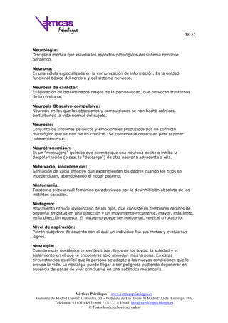 38/55
Vértices Psicólogos – www.verticespsicologos.es
Gabinete de Madrid Capital: C/ Hiedra, 30 -- Gabinete de Las Rozas de Madrid: Avda. Lazarejo, 106
Teléfonos: 91 631 44 93 - 690 75 85 35 -- Email: info@verticespsicologos.es
© Todos los derechos reservados
Neurología:
Disciplina médica que estudia los aspectos patológicos del sistema nervioso
periférico.
Neurona:
Es una célula especializada en la comunicación de información. Es la unidad
funcional básica del cerebro y del sistema nervioso.
Neurosis de carácter:
Exageración de determinados rasgos de la personalidad, que provocan trastornos
de la conducta.
Neurosis Obsesivo-compulsiva:
Neurosis en las que las obsesiones y compulsiones se han hecho crónicas,
perturbando la vida normal del sujeto.
Neurosis:
Conjunto de síntomas psíquicos y emocionales producidos por un conflicto
psicológico que se han hecho crónicos. Se conserva la capacidad para razonar
coherentemente.
Neurotransmisor:
Es un "mensajero" químico que permite que una neurona excite o inhiba la
despolarización (o sea, la "descarga") de otra neurona adyacente a ella.
Nido vacío, síndrome del:
Sensación de vacío emotivo que experimentan los padres cuando los hijos se
independizan, abandonando el hogar paterno.
Ninfomanía:
Trastorno psicosexual femenino caracterizado por la desinhibición absoluta de los
instintos sexuales.
Nistagmo:
Movimiento rítmico involuntario de los ojos, que consiste en temblores rápidos de
pequeña amplitud en una dirección y un movimiento recurrente, mayor, más lento,
en la dirección opuesta. El nistagmo puede ser horizontal, vertical o rotatorio.
Nivel de aspiración:
Patrón subjetivo de acuerdo con el cual un individuo fija sus metas y evalúa sus
logros.
Nostalgia:
Cuando estás nostálgico te sientes triste, lejos de los tuyos; la soledad y el
aislamiento en el que te encuentras solo ahondan más la pena. En estas
circunstancias es difícil que la persona se adapte a las nuevas condiciones que le
provea la vida. La nostalgia puede llegar a ser peligrosa pudiendo degenerar en
ausencia de ganas de vivir o inclusive en una auténtica melancolía.
 