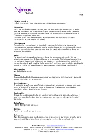 39/55
Vértices Psicólogos – www.verticespsicologos.es
Gabinete de Madrid Capital: C/ Hiedra, 30 -- Gabinete de Las Rozas de Madrid: Avda. Lazarejo, 106
Teléfonos: 91 631 44 93 - 690 75 85 35 -- Email: info@verticespsicologos.es
© Todos los derechos reservados
Objeto sotérico:
Objeto que proporciona una sensación de seguridad infundada.
Obsesión:
Irrupción en el pensamiento de una idea, un sentimiento o una tendencia, que
aparece en el enfermo en desacuerdo con su pensamiento consciente, pero que
persiste a pesar de todos los esfuerzos que hace el sujeto por deshacerse de él.
Obsesivo-compulsiva, neurosis:
Neurosis en las que las obsesiones y compulsiones se han hecho crónicas,
perturbando la vida normal del sujeto.
Obstinación:
Se confunde a menudo con la voluntad y es fruto de la tontería. La persona
obstinada parece no ver más allá de sus propias fronteras, sin aceptar diálogos o
mostrar entendimiento y comprensión ante las explicaciones del otro. Suele ser
sinónimo de tozudez.
Odio:
Característica íntima del ser humano. Emoción que surge del miedo, del las
situaciones frustrantes, de la envidia, de la impotencia. Si el odio es transitorio se
normal pero si perdura y se transforma en rencor, puede llegar a ser patológico
porque invalida la vida positiva de la persona.El individuo con complejos siente odio
contra sí mismo por aquellas partes que le causan impotencia y humillación.
Oligofrenia:
Ver Debilidad mental.
Olvido:
Incapacidad del individuo para rememorar un fragmento de información que está
seguro que existe en su memoria.
Omnipotencia:
El individuo se enfrenta a conflictos emocionales y amenazas de origen interno o
externo pensando o actuando como si dispusiera de poderes o capacidades
especiales y fuera superior a los demás.
Ondas alfa:
Ondas del cerebro registradas en un electroencefalograma, son altas y lentas, y
aparecen cuando el sujeto está en reposo, con los ojos cerrados pero sin estar
dormido.
Onicofagia:
Hábito de morderse las uñas.
Onírico:
Relativo al mundo de los sueños.
Onirismo:
Tipo de alucinación que puede ser normal si la padece el durmiente al soñar pero
que sería patológica cuando se ensueña para evadirse de la realidad o la
 