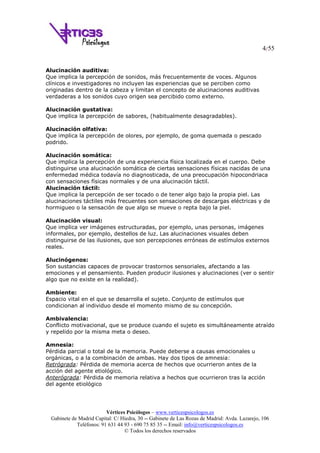 4/55
Vértices Psicólogos – www.verticespsicologos.es
Gabinete de Madrid Capital: C/ Hiedra, 30 -- Gabinete de Las Rozas de Madrid: Avda. Lazarejo, 106
Teléfonos: 91 631 44 93 - 690 75 85 35 -- Email: info@verticespsicologos.es
© Todos los derechos reservados
Alucinación auditiva:
Que implica la percepción de sonidos, más frecuentemente de voces. Algunos
clínicos e investigadores no incluyen las experiencias que se perciben como
originadas dentro de la cabeza y limitan el concepto de alucinaciones auditivas
verdaderas a los sonidos cuyo origen sea percibido como externo.
Alucinación gustativa:
Que implica la percepción de sabores, (habitualmente desagradables).
Alucinación olfativa:
Que implica la percepción de olores, por ejemplo, de goma quemada o pescado
podrido.
Alucinación somática:
Que implica la percepción de una experiencia física localizada en el cuerpo. Debe
distinguirse una alucinación somática de ciertas sensaciones físicas nacidas de una
enfermedad médica todavía no diagnosticada, de una preocupación hipocondriaca
con sensaciones físicas normales y de una alucinación táctil.
Alucinación táctil:
Que implica la percepción de ser tocado o de tener algo bajo la propia piel. Las
alucinaciones táctiles más frecuentes son sensaciones de descargas eléctricas y de
hormigueo o la sensación de que algo se mueve o repta bajo la piel.
Alucinación visual:
Que implica ver imágenes estructuradas, por ejemplo, unas personas, imágenes
informales, por ejemplo, destellos de luz. Las alucinaciones visuales deben
distinguirse de las ilusiones, que son percepciones erróneas de estímulos externos
reales.
Alucinógenos:
Son sustancias capaces de provocar trastornos sensoriales, afectando a las
emociones y el pensamiento. Pueden producir ilusiones y alucinaciones (ver o sentir
algo que no existe en la realidad).
Ambiente:
Espacio vital en el que se desarrolla el sujeto. Conjunto de estímulos que
condicionan al individuo desde el momento mismo de su concepción.
Ambivalencia:
Conflicto motivacional, que se produce cuando el sujeto es simultáneamente atraído
y repelido por la misma meta o deseo.
Amnesia:
Pérdida parcial o total de la memoria. Puede deberse a causas emocionales u
orgánicas, o a la combinación de ambas. Hay dos tipos de amnesia:
Retrógrada: Pérdida de memoria acerca de hechos que ocurrieron antes de la
acción del agente etiológico.
Anterógrada: Pérdida de memoria relativa a hechos que ocurrieron tras la acción
del agente etiológico
 