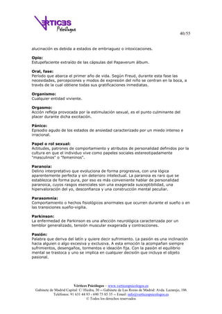 40/55
Vértices Psicólogos – www.verticespsicologos.es
Gabinete de Madrid Capital: C/ Hiedra, 30 -- Gabinete de Las Rozas de Madrid: Avda. Lazarejo, 106
Teléfonos: 91 631 44 93 - 690 75 85 35 -- Email: info@verticespsicologos.es
© Todos los derechos reservados
alucinación es debida a estados de embriaguez o intoxicaciones.
Opio:
Estupefaciente extraído de las cápsulas del Papaverum álbum.
Oral, fase:
Período que abarca el primer año de vida. Según Freud, durante esta fase las
necesidades, percepciones y modos de expresión del niño se centran en la boca, a
través de la cual obtiene todas sus gratificaciones inmediatas.
Organismo:
Cualquier entidad viviente.
Orgasmo:
Acción refleja provocada por la estimulación sexual, es el punto culminante del
placer durante dicha excitación.
Pánico:
Episodio agudo de los estados de ansiedad caracterizado por un miedo intenso e
irracional.
Papel o rol sexual:
Actitudes, patrones de comportamiento y atributos de personalidad definidos por la
cultura en que el individuo vive como papeles sociales estereotipadamente
"masculinos" o "femeninos".
Paranoia:
Delirio interpretativo que evoluciona de forma progresiva, con una lógica
aparentemente perfecta y sin deterioro intelectual. La paranoia es raro que se
establezca de forma pura, por eso es más conveniente hablar de personalidad
paranoica, cuyos rasgos esenciales son una exagerada susceptibilidad, una
hipervaloración del yo, desconfianza y una construcción mental peculiar.
Parasomnia:
Comportamiento o hechos fisiológicos anormales que ocurren durante el sueño o en
las transiciones sueño-vigilia.
Parkinson:
La enfermedad de Parkinson es una afección neurológica caracterizada por un
temblor generalizado, tensión muscular exagerada y contracciones.
Pasión:
Palabra que deriva del latín y quiere decir sufrimiento. La pasión es una inclinación
hacia alguien o algo excesiva y exclusiva. A esta emoción la acompañan siempre
sufrimientos, desengaños, tormentos e ideación fija. Con la pasión el equilibrio
mental se trastoca y uno se implica en cualquier decisión que incluya el objeto
pasional.
 