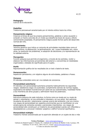 41/55
Vértices Psicólogos – www.verticespsicologos.es
Gabinete de Madrid Capital: C/ Hiedra, 30 -- Gabinete de Las Rozas de Madrid: Avda. Lazarejo, 106
Teléfonos: 91 631 44 93 - 690 75 85 35 -- Email: info@verticespsicologos.es
© Todos los derechos reservados
Pedagogía:
Ciencia de la educación.
Pedofilia:
Trastorno psicosexual caracterizado por el interés erótico hacia los niños.
Pensamiento mágico:
Creencia errónea de que los propios pensamientos, palabras o actos causarán o
evitarán un hecho concreto de un modo que desafía las leyes de causa y efecto
comúnmente aceptadas. El pensamiento mágico puede formar parte del desarrollo
normal del niño.
Pensamiento:
Término genérico que indica un conjunto de actividades mentales tales como el
razonamiento, la abstracción, la generalización, etc. cuyas finalidades son, entre
otras, la resolución de problemas, la adopción de decisiones y la representación de
la realidad externa.
Percepción:
Función psíquica que permite al organismo, a través de los sentidos, recibir y
elaborar las informaciones provenientes del exterior y convertirlas en totalidades
organizadas y dotadas de significado para el sujeto.
Perfil:
Representación gráfica de los resultados de un test o batería de tests.
Perseveración:
Repetición persistente y sin objetivo alguno de actividades, palabras o frases.
Persona:
El individuo entendido como ser vivo dotado de conciencia.
Personalidad autoritaria:
El individuo con personalidad autoritaria presenta habitualmente los siguientes
rasgos: obediencia ciega a la autoridad, cumplimiento estricto de normas rígidas,
expectativa de lealtad incondicional por parte de sus subordinados, hostilidad frente
a los miembros de otros grupos y admiración hacia los poderosos.
Personalidad:
Estructura psíquica de cada individuo, la forma como se revela por su modo de
pensar y expresarse, en sus actitudes e intereses y en sus actos. Son patrones
duraderos de percibir, relacionarse y pensar acerca del ambiente y de uno mismo.
Los rasgos de personalidad son aspectos prominentes que se manifiestan en una
amplia gama de contextos sociales y personales importantes. Los rasgos de
personalidad sólo constituyen un trastorno de personalidad cuando son inflexibles y
desadaptativos y provocan malestar subjetivo o déficit funcional significativo.
Personalidad múltiple:
Trastorno mental caracterizado por la aparición alterada en un sujeto de dos o más
 