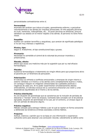 42/55
Vértices Psicólogos – www.verticespsicologos.es
Gabinete de Madrid Capital: C/ Hiedra, 30 -- Gabinete de Las Rozas de Madrid: Avda. Lazarejo, 106
Teléfonos: 91 631 44 93 - 690 75 85 35 -- Email: info@verticespsicologos.es
© Todos los derechos reservados
personalidades contradictorias entre sí.
Perversidad:
Anomalía del carácter que induce al sujeto, generalmente enfermo, a perjudicar
voluntariamente a los demás por impulsos antisociales. El niño pequeño perverso
es cruel, mentiroso, indisciplinado, etc... El joven perverso es antisocial, procura
satisfacer sus deseos sin el menor respeto a los demás. El perverso no tiene freno
moral.
Pesadilla:
Sueños con carácter terrorífico y angustioso, que carecen de significado patológico
si no son muy intensos o repetitivos.
Pícnico, tipo:
Según E. Kretschmer, el tipo constitucional bajo y grueso.
Piromanía:
Necesidad no sometible al control de la voluntad de provocar incendios y
presenciarlos.
Placebo, efecto:
Efecto que causa una medicina más por la sugestión que por su real eficacia
farmacológica.
Placebo:
Sustancia farmacológica o tratamiento sin ningún efecto pero que proporciona alivio
al paciente por un fenómeno de persuasión.
Polarización:
El individuo se enfrenta a conflictos emocionales y amenazas de origen interno o
externo viéndose a sí mismo o a los demás como completamente buenos o malos,
sin conseguir integrar en imágenes cohesionadas las cualidades positivas o
negativas de cada uno. Al no poder experimentar simultáneamente afectos
ambivalentes, el individuo excluye de su conciencia emocional una visión y unas
expectativas equilibradas de sí mismo y de los demás.
Práctica distribuida:
Es una situación de aprendizaje que se caracteriza por la inclusión de períodos de
descanso o "recreos" entre los ensayos. Contrasta este concepto con el de práctica
agrupada, situación de aprendizaje en la cual, por el contrario, un ensayo sigue al
otro sin período de descanso alguno.
Práctica negativa:
Método utilizado para extinguir hábitos y por el cual se repiten en forma consciente
y deliberada las tendencia erróneas asociadas a dichos hábitos.
Prejuicio:
Actitud, creencia u opinión que no se basa en una información o experiencia
suficiente como para alcanzar una conclusión rotunda. Literalmente se define como
 