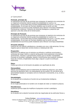 43/55
Vértices Psicólogos – www.verticespsicologos.es
Gabinete de Madrid Capital: C/ Hiedra, 30 -- Gabinete de Las Rozas de Madrid: Avda. Lazarejo, 106
Teléfonos: 91 631 44 93 - 690 75 85 35 -- Email: info@verticespsicologos.es
© Todos los derechos reservados
un "juicio previo".
Premack, principio de:
Si suponemos que dos de las acciones que componen el repertorio de conductas de
un organismo presentan distinto grado de probabilidad en cuanto a su
acaecimiento: una de ellas tiene muchas probabilidades de ocurrir, y la otra, pocas
probabilidades. El principio de Premack establece que la acción con alta
probabilidad de ocurrencia puede emplearse para reforzar la de baja probabilidad.
Premenstrual, síndrome: Conjunto de síntomas fisiológicos y psíquicos que
aparecen unos días antes de la menstruación.
Principio de Premack:
Si suponemos que dos de las acciones que componen el repertorio de conductas de
un organismo presentan distinto grado de probabilidad en cuanto a su
acaecimiento: una de ellas tiene muchas probabilidades de ocurrir, y la otra, pocas
probabilidades. El principio de Premack establece que la acción con alta
probabilidad de ocurrencia puede emplearse para reforzar la de baja probabilidad.
Privación afectiva:
Carencia de una relación satisfactoria y duradera con una o más personas. Es muy
negativa para el desarrollo normal emotivo e intelectual del niño.
Proyección:
Mecanismo de defensa que el individuo se enfrenta a conflictos emocionales y
amenazas de origen interno o externo atribuyendo incorrectamente a los demás
sentimientos, impulsos o pensamientos propios que le resultan inaceptables.
Consiste en proyectar cualidades, deseos o sentimientos que producen ansiedad
fuera de sí mismo, dirigiéndolos hacia algo o alguien a quien se atribuyen
totalmente.
Psico:
Prefijo que entra en la formación de palabra con significado de alma
Psicoanálisis:
Método psicoterapéutico para el tratamiento de trastornos psíquicos, que utiliza
técnicas de asociación libre y la interpretación de los sueños. Es una teoría de la
personalidad basada en conceptos como la motivación inconsciente, el yo, el ello y
el superyo.
Psicobiología:
Es el estudio de la conducta en función de sus fundamentos biológicos.
Psicocirugía:
Es la cirugía practicada en el cerebro con el objeto de tratar un trastorno psíquico.
Psicofármaco:
Sustancia química capaz de modificar el psiquismo normal o patológico.
Psicofísica:
Es el estudio de la relación funcional entre las magnitudes de los estímulos físicos y
 