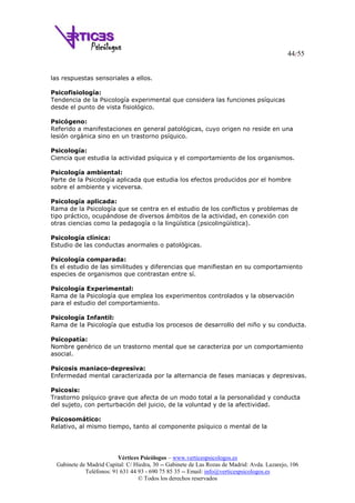 44/55
Vértices Psicólogos – www.verticespsicologos.es
Gabinete de Madrid Capital: C/ Hiedra, 30 -- Gabinete de Las Rozas de Madrid: Avda. Lazarejo, 106
Teléfonos: 91 631 44 93 - 690 75 85 35 -- Email: info@verticespsicologos.es
© Todos los derechos reservados
las respuestas sensoriales a ellos.
Psicofisiología:
Tendencia de la Psicología experimental que considera las funciones psíquicas
desde el punto de vista fisiológico.
Psicógeno:
Referido a manifestaciones en general patológicas, cuyo origen no reside en una
lesión orgánica sino en un trastorno psíquico.
Psicología:
Ciencia que estudia la actividad psíquica y el comportamiento de los organismos.
Psicología ambiental:
Parte de la Psicología aplicada que estudia los efectos producidos por el hombre
sobre el ambiente y viceversa.
Psicología aplicada:
Rama de la Psicología que se centra en el estudio de los conflictos y problemas de
tipo práctico, ocupándose de diversos ámbitos de la actividad, en conexión con
otras ciencias como la pedagogía o la lingüística (psicolingüística).
Psicología clínica:
Estudio de las conductas anormales o patológicas.
Psicología comparada:
Es el estudio de las similitudes y diferencias que manifiestan en su comportamiento
especies de organismos que contrastan entre sí.
Psicología Experimental:
Rama de la Psicología que emplea los experimentos controlados y la observación
para el estudio del comportamiento.
Psicología Infantil:
Rama de la Psicología que estudia los procesos de desarrollo del niño y su conducta.
Psicopatía:
Nombre genérico de un trastorno mental que se caracteriza por un comportamiento
asocial.
Psicosis maniaco-depresiva:
Enfermedad mental caracterizada por la alternancia de fases maniacas y depresivas.
Psicosis:
Trastorno psíquico grave que afecta de un modo total a la personalidad y conducta
del sujeto, con perturbación del juicio, de la voluntad y de la afectividad.
Psicosomático:
Relativo, al mismo tiempo, tanto al componente psíquico o mental de la
 