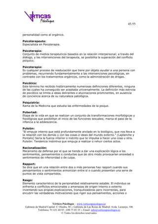 45/55
Vértices Psicólogos – www.verticespsicologos.es
Gabinete de Madrid Capital: C/ Hiedra, 30 -- Gabinete de Las Rozas de Madrid: Avda. Lazarejo, 106
Teléfonos: 91 631 44 93 - 690 75 85 35 -- Email: info@verticespsicologos.es
© Todos los derechos reservados
personalidad como al orgánico.
Psicoterapeuta:
Especialista en Psicoterapia.
Psicoterapia:
Conjunto de medios terapéuticos basados en la relación interpersonal; a través del
diálogo, y las intervenciones del terapeuta, se posibilita la superación del conflicto
psíquico.
Psicoterapia:
Es cualquier proceso de reeducación que tiene por objeto ayudar a una persona con
problemas, recurriendo fundamentalmente a las intervenciones psicológicas, en
contraste con los tratamientos orgánicos, como la administración de drogas.
Psicótico:
Este término ha recibido históricamente numerosas definiciones diferentes, ninguna
de las cuales ha conseguido ser aceptada universalmente. La definición más estricta
de psicótico se limita a ideas delirantes o alucinaciones prominentes, en ausencia
de conciencia acerca de su naturaleza patológica.
Psiquiatría:
Rama de la Medicina que estudia las enfermedades de la psique.
Pubertad:
Etapa de la vida en que se realizan un conjunto de transformaciones morfológicas y
fisiológicas que posibilitan el inicio de las funciones sexuales; marca el paso de la
infancia a la adolescencia.
Pulsión:
"El empuje interno que está profundamente anclado en lo biológico, que nos lleva a
la relación con los demás y con las cosas e ideas del mundo externo." (Laplanche y
Pontalis) Sería la fuerza interior o instinto que te impulsa a hacer una cosa u otra.
Pulsión: Tendencia instintiva que empuja a realizar o rehuir ciertos actos.
Racionalización:
Mecanismo de defensa por el que se tiende a dar una explicación lógica a los
sentimientos, pensamientos o conductas que de otro modo provocarían ansiedad o
sentimientos de inferioridad o de culpa.
Rapport:
Se dice que en una relación entre dos o más personas hay rapport cuando sus
pensamientos o sentimientos armonizan entre sí o cuando presentan una serie de
puntos de vista compartidos.
Rasgo:
Elemento característico de la personalidad relativamente estable. El individuo se
enfrenta a conflictos emocionales y amenazas de origen interno o externo
inventando sus propias explicaciones, tranquilizadoras pero incorrectas, para
encubrir las verdaderas motivaciones que rigen sus pensamientos, acciones o
 