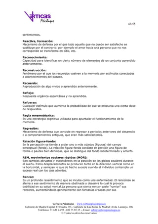 46/55
Vértices Psicólogos – www.verticespsicologos.es
Gabinete de Madrid Capital: C/ Hiedra, 30 -- Gabinete de Las Rozas de Madrid: Avda. Lazarejo, 106
Teléfonos: 91 631 44 93 - 690 75 85 35 -- Email: info@verticespsicologos.es
© Todos los derechos reservados
sentimientos.
Reactiva, formación:
Mecanismo de defensa por el que todo aquello que no puede ser satisfecho se
sustituye por el contrario: por ejemplo el amor hacia una persona que no nos
corresponde se transforma en odio, etc.
Reconocimiento:
Capacidad para identificar un cierto número de elementos de un conjunto aprendido
anteriormente.
Reconstrucción:
Fenómeno por el que los recuerdos vuelven a la memoria por estímulos conectados
a acontecimientos del pasado.
Recuerdo:
Reproducción de algo vivido o aprendido anteriormente.
Reflejo:
Respuesta orgánica espontánea y no aprendida.
Refuerzo:
Cualquier estímulo que aumenta la probabilidad de que se produzca una cierta clase
de respuestas.
Regla mnemotécnica:
Es una estrategia cognitiva utilizada para apuntalar el funcionamiento de la
memoria.
Regresión:
Mecanismo de defensa que consiste en regresar a períodos anteriores del desarrollo
o a comportamientos antiguos, que eran más satisfactorios.
Relación figura-fondo:
En la percepción se tiende a aislar uno o más objetos (figuras) del campo
perceptual (fondo). La relación figura-fondo consiste en percibir una figura de
forma o pautas bien definidas, que se distingue del fondo indeterminado y amorfo.
REM, movimientos oculares rápidos (MOR):
Son cambios abruptos y espontáneos en la posición de los globos oculares durante
el sueño. Estos desplazamientos se producen tanto en la dirección vertical como en
la horizontal, y semejan lo que de hecho sucede cuando el individuo contempla un
suceso real con los ojos abiertos.
Rencor:
Es un profundo resentimiento que se incuba como una enfermedad. El rencoroso se
aferra a ese sentimiento de manera obstinada y obsesiva lo cual le provoca
debilidad en su salud mental.La persona que siente rencor suele "rumiar" sus
rencores, aumentándolos generalmente con fantasías creadas por sus
 