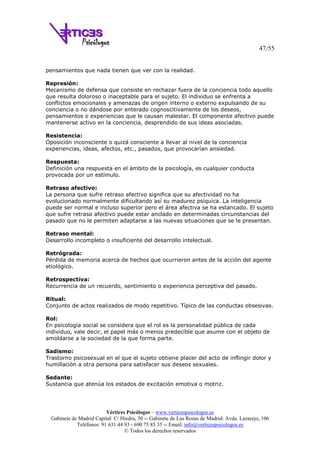 47/55
Vértices Psicólogos – www.verticespsicologos.es
Gabinete de Madrid Capital: C/ Hiedra, 30 -- Gabinete de Las Rozas de Madrid: Avda. Lazarejo, 106
Teléfonos: 91 631 44 93 - 690 75 85 35 -- Email: info@verticespsicologos.es
© Todos los derechos reservados
pensamientos que nada tienen que ver con la realidad.
Represión:
Mecanismo de defensa que consiste en rechazar fuera de la conciencia todo aquello
que resulta doloroso o inaceptable para el sujeto. El individuo se enfrenta a
conflictos emocionales y amenazas de origen interno o externo expulsando de su
conciencia o no dándose por enterado cognoscitivamente de los deseos,
pensamientos o experiencias que le causan malestar. El componente afectivo puede
mantenerse activo en la conciencia, desprendido de sus ideas asociadas.
Resistencia:
Oposición inconsciente o quizá consciente a llevar al nivel de la conciencia
experiencias, ideas, afectos, etc., pasados, que provocarían ansiedad.
Respuesta:
Definición una respuesta en el ámbito de la psicología, es cualquier conducta
provocada por un estímulo.
Retraso afectivo:
La persona que sufre retraso afectivo significa que su afectividad no ha
evolucionado normalmente dificultando así su madurez psíquica. La inteligencia
puede ser normal e incluso superior pero el área afectiva se ha estancado. El sujeto
que sufre retraso afectivo puede estar anclado en determinadas circunstancias del
pasado que no le permiten adaptarse a las nuevas situaciones que se le presentan.
Retraso mental:
Desarrollo incompleto o insuficiente del desarrollo intelectual.
Retrógrada:
Pérdida de memoria acerca de hechos que ocurrieron antes de la acción del agente
etiológico.
Retrospectiva:
Recurrencia de un recuerdo, sentimiento o experiencia perceptiva del pasado.
Ritual:
Conjunto de actos realizados de modo repetitivo. Típico de las conductas obsesivas.
Rol:
En psicología social se considera que el rol es la personalidad pública de cada
individuo, vale decir, el papel más o menos predecible que asume con el objeto de
amoldarse a la sociedad de la que forma parte.
Sadismo:
Trastorno psicosexual en el que el sujeto obtiene placer del acto de inflingir dolor y
humillación a otra persona para satisfacer sus deseos sexuales.
Sedante:
Sustancia que atenúa los estados de excitación emotiva o motriz.
 