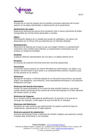 48/55
Vértices Psicólogos – www.verticespsicologos.es
Gabinete de Madrid Capital: C/ Hiedra, 30 -- Gabinete de Las Rozas de Madrid: Avda. Lazarejo, 106
Teléfonos: 91 631 44 93 - 690 75 85 35 -- Email: info@verticespsicologos.es
© Todos los derechos reservados
Sensación:
Proceso por el cual los órganos de los sentidos convierten estímulos del mundo
exterior en los datos elementales o materia prima de la experiencia.
Sentimiento de culpa:
Experiencia dolorosa que deriva de la sensación más o menos consciente de haber
transgredido las normas éticas personales o sociales.
Signo:
Manifestación objetiva de un estado que puede ser patológico. Los signos son
observados por el clínico más que descritos por el individuo afectado.
Simbolización:
Mecanismo de defensa por el que se usa una imagen mental o un pensamiento
consciente como símbolo para disfrazar un pensamiento inconsciente que nos
produce un estado de ansiedad.
Símbolo:
Cualquier estímulo representativo de una idea o un objeto distinto de él.
Sinapsis:
Es el punto de conexión funcional entre dos neuronas adyacentes.
Sinceridad:
La persona sincera expresa sin menor dificultad sus sentimientos, sus ideas y sus
deseos. No teme decir lo que siente y su comportamiento exterior muestra lo que
es esa persona en su interior.
Síndrome:
Agrupación de signos y síntomas basada en su frecuente coocurrencia, que puede
sugerir una patogenia, una evolución, unos antecedentes familiares o una selección
terapéutica comunes.
Síndrome del Acento Extranjero:
Existen 50 casos localizados en el mundo de este extraño trastorno, que surge
cuando varias conexiones de los centros de control del lenguaje en el lado izquierdo
del cerebro sufren un daño.
Síndrome de Capgras:
Es un trastorno de la capacidad de identificación. El paciente ve la cara de su
cónyuge, por ejemplo, y está seguro de que se trata de un impostor.
Síndrome del NidoVacío:
Sensación de vacío emotivo que experimentan los padres cuando los hijos se
independizan, abandonando el hogar paterno.
Síndrome general de adaptación:
Conjunto de síntomas físicos y psíquicos de carácter negativo que aparecen cuando
el sujeto debe enfrentarse a una novedad.
 